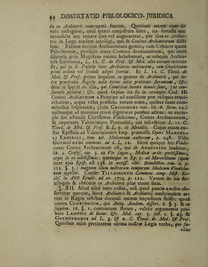 de ex Archiatris nuncupati fuerint. Quoniam autem cum de vero ambigitur, quid quteri conjeótura folet , ita fortaffc nec inconfuite nec temere quis vel auguraretur, per illos ex Archia¬ tris in Lege eosdem intelligi 5 qui & Comites Archiatrorum di£ti funt. Etenim utrique Archiatrorum generi, tam.Urbium quam Palatinorum, praefedti erant Comites Archiatrorum, qui inter falutaris artis Magi (tros eximii habebantur, ac reliquis Archia¬ tris fuperiores, L. ii. C. de Prof. (fl Med. ubi eorum mentio fit, qui in S. Palatio inter Archiatros militarunt, cum Comitivam primi ordinis vel fecundi adepti fuerint. Et L. 12. C. Theod. de Med. £5? Prof. primo loquitur in genere de Archiatris , qui in¬ tra penetralia Regalis aula totius vita probitate floruerunt, (fle- dein 111 fpecic de illis, qui Comitiva honore donati funt, (ut con- fu et udo pofcebat) (fle. quod faepius ita fit in utroque God. Hi Comites Archiatrorum a Principe ad confilium prae reliquis requi¬ rebantur, atque vclut praefules eorum erant, quibus fuam com¬ mittebat fofpitatemj (vide Cassiodori var. lib. 6. form. ip.) quibusque ad maximas etiam dignitates patebat aditus: ut exem¬ plo fuo oflendit Claritiimus Findic ianus, Comes Archiatrorum, Sc imperante Valentiniano Proconful> cui inferibitur L. 12. CL *Eheod. de Med. £5? Prof. Sc L. 9. de Metallis. Cujus etiam ex- flat Epiftola ad Valentinianum Imp. praemitia Operi Marcel¬ li Empirici, tom: ult. Medicorum autlorum , p. 248. Vide* Gothofredi comment. ad d. L. 12. Idem quoque hic Findi- cianus Comes Archiatrorum eft, qui ab Augustino laudatur, lib. 4. Confef cap. 3. ut Fir fagax , Medica artis peritijflmus, atque in ea nobili[flmus: quemque in Ep. f. ad Mareellinum (qux inter ejus Epift. cft 138. in noviflf. edit. Benediïïw. tom. z. p. 112. §. 3.) magnum illum no/Irorum temporum Medicum Findicia* num appellat. Confer Tillemontii Comment. comp. Hift. Ec~ clef. in Atili Erudit, ad an. 1704. p. izz. Verum de his fle¬ xiloquis Sc obfcuris ex Archiatris plus etiam fatis. §. XII. Aliud nihil nunc reflat, nifl quod paucis a nobis ob- fervetur quoque, hisce Archiatris Sc Archiatris medicinalem ar¬ tem in Regiis urbibus docendi munus impolitum fuifle: quod contra Conringium, qui Antiq. A eadem, differt. 6. §.3. & m fupplem. 16. §. 1. contrarium ftatuit , validis argumentis pro¬ bant Lampius de honor, (fle. Med. cap. 3. feti. z. §. 63. Sc GothOfredus ad L. 3. (fl p. C. ïheo'd. de Med. (fl Prof Quorfum enim pertinerent ultima nofirse Legis verba, quo fa- cilitfs