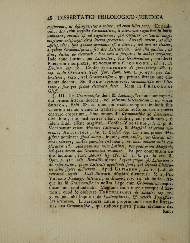 cenfuerunt, ut diftingueretur a priore} eft enim illius pars. Et paulo poft: Ita enim perfetta Grammatica, a liter arum cognitione in initio nominata, extenfa eft ad cognitionem, ver fatur in 'variis magis magis que artificiofis circa liter as praeceptis. Fortajfe autem, ut dicit Afclepiades , tpfa quoque nominata eft a literis , yW /20/2 iisdem , 0 quibus Grammatiftica, Liter at oria. Sed illa quidem , dixi, dicitur ab elementis : hac vero a fcriptis , /0 quibus ver fatur. Inde apud Latinos per Litteratos , feu Grammaticos , intelledi Poetarum interpretes, ut vocantur a Cicerone, //£. 1. Divinat, cap. 18. Confer Fors terum <sfc jure inter p. lib. 1. 2. *0 Ottonis Fbef. Jur. Rom. tom. 1. p. per Lit¬ teratores , vero , vel Grammatiftas , qui primas litteras aut ele¬ menta docent. Sic Suid/e , Grammatifta eft Lite¬ rator , ƒve qui prima elementa docet. Idem in Philoxeni Glojf. §. III. Ifti Grammatifta dein êc Ludimagiftri funt nuncupati, qui primas litteras docent , vel primam litteraturam , ut vocat Seneca , Epifi. 88. quoniam tradu temporis in ludis fuis variarum artium elementa tradere , atque audores etiam pueris enarrare coeperunt 3 hinc omnes illi Grammatifta ac Literatores didi funt , qui mediocriter effent eruditi , ac potiflimum , fi iidem Ludi effent magiftri. Confer Vossium , /. c. p. 6. Vocabantur etiam Magiftri Litterarii , 6c Magiftri ad prima ele¬ menta. Augustinus , lib. 1. Confef cap. 20. illos primos Ma• gifiros nominat: Sfuid autem, inquit, erat caufa, cur Gracas lit¬ teras oderam, quibus puerulus imbuebar , ne nunc quidem mihi ex¬ ploratum eft. Adamaveram enim Latinas, non quas primi Magiftri, fed quas docent qui Grammatici vocantur. Et per contemtum de illis loquitur , coni. Adverf leg. &c. lib. 1. §. fi. in tom. 8. Oper. p. 411. edit. Benedici, ajens: Legunt quippe ifti Litteriones: fic enim potius, quam Litterati appellandi funt, qui legendo Littera tos nihilfapere didicerunt. Apud Ulpianum, L. i. §. 6. de extraord. cognit. Ludi litterarii Magiftri dicuntur : Sc a Fl. Vopisco Padagogi litterarii, in Bonofo, cap. 14. ab initio. At¬ que ita hi Grammatifta in noftra Lege cum Grammaticis nequa¬ quam funt confundendi. Magnum enim inter utrosque diferi- - men : quod & obfervat Tertullianus de Idolatr. cap. 10. p. m. 90. ubi loquitur de Ludimagiftris , fc? cateris Profejfori- bus liter arum. Litteratores autem proprie funt magiftri littera¬ rii , feu Grammatifta , qui rudibus pueris prima eletnenta da¬ bant :