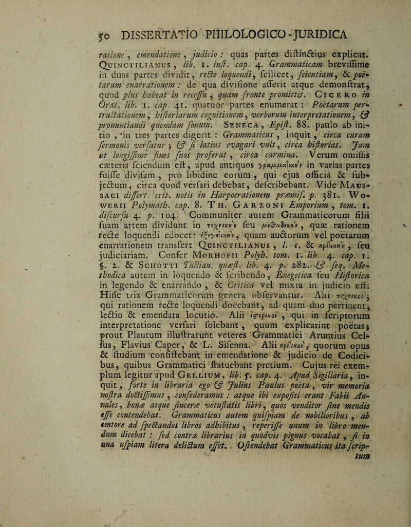 ratione , emendatione , judicio : quas partes diftinftius explicat. Qui nctilianus , lib. i. infi. cap. 4. Grammaticam breviffime in duas partes dividit, refte loquendi, fcilicet ^ fidentiam ^ & poe- tarum enarrationem : de qua diyifione aflerit atque demonftrat, quod plus habeat in receffu , quam fronte promittit. Cicero in Orat. lib. 1. cap. 41. quatuor partes enumerat: Poetarum per¬ tractationem , hifi ori arum cognitionem, verborum interpretationem, £?* pronuntiandi quendam fonum. Seneca, Epift. 88. paulo ab ini¬ tio , 'in tres partes digerit : Grammaticus , inquit , riraz curam fermonis verfatur > £5? fi latius evagari vult, hifi orias. Jam ut longiffime fines fuos proferat , carmina. Verum omiflis cretens fciendum eft, apud antiquos in varias partes fuiile divifam , pro Übidine eorum , qui ejus officia 3c fub* jedtum, circa quod verfari debebat, defcribebant. Vide Maus- saci differt. erit, notis in Harpocrationem pramifi p. 381. Wo- WERii Polymath. cap. 8. Th. Garzoni Emporium , tom. 1. difcurfu 4. p. 104, Communiter autem Grammaticorum filii jfuam artem dividunt in feu jutdttohunf, qu^e rationem redbe loquendi edocet: tfyynhzdv, quam au&orum vel poetarum enarrationem transfert Quinctilianus , L c. 6c xpflatnv , feu judiciariam. Confer Morhofii Polyh. tom. 1. lib. 4. cap. 1, §. 2. êc Schotti Tullian. quaeft. lib. 4. p. 282. £5? y^. Afc- thodica autem in loquendo & feribendo, Exegetica feu Hiftorica in legendo & enarrando , 8e Critica vel mixta in judicio eil. Hinc tria Grammaticorum genera obfervantur. Alii qui rationem redle loquendi docebant, ad quam duo pertinent, ledtio & emendata locutio. Alii i^opixoi , qui in feri p torum interpretatione verfari folebant , quum explicarint poetas$ prout Plautum illuftrarunt veteres Grammatici Aruntius Cel- fiis, Flavius Caper, 5c L. Sifenna. Alii «p/7/^oP, quorum opus & fludium coniiftebant in emendatione &: judicio de Codici¬ bus, quibus Grammatici ftatuebant pretium. Cujus rei exem¬ plum legitur apud Gellium, lib. f. cap. 4. Apud^Sigillaria, in¬ quit , forte in libraria ego £5? Julius Paulus poeta, vir memoria mftra dofitifjimus ,. confederamus : atque ibi expofiti erant Fabii An¬ nales, bon& atque fineer re vetufiatis libri, quos venditor fine mendis effe contendebat. Grammaticus autem quifpiam de nobilioribus , ab emtore ad fpeblandos libros adhibitus , reperifje unum in libro men¬ dum dicebat : fied contra librarius in quodvis pignus vocabat , fi in ma ufpiam litera deliftum effiet. Ofiendebat Grammaticus ita ferip- tum