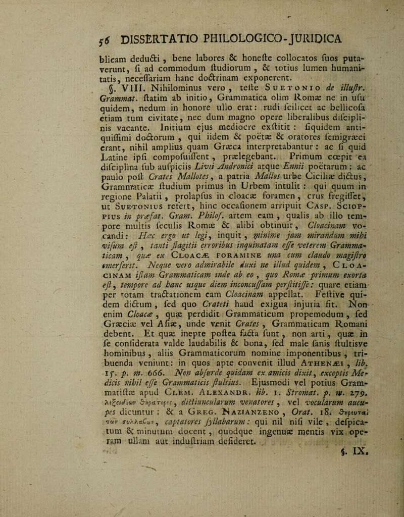 blicam deduóti , bene labores & honefte collocatos fuos puta¬ verunt, fi ad commodum ftudiorum , 6c totius lumen humani¬ tatis, ncceffariam hanc dodrinam exponerent. VIII. Nihilominus vero, teile Suetonio de illuftr. Grammat, ftatim ab initio, Grammatica olim Romae ne in ufu quidem, nedum in honore ullo erat: rudi fcilicet ac bellicofa etiam tum civitate, nec dum magno opere liberalibus difcipli- nis vacante. Initium ejus mediocre exflitit : liquidem anti¬ qui fli mi doófcorum , qui iidem 6c poetae 6c oratores femigraect erant, nihil amplius quam Graeca interpretabantur: ac ii quid Latine ipii compofuiiTent , praelegebant. Primum coepit ea difciplina iub aufpiciis Livii Andronici atque Ennii poetarum : ac paulo pod Crates Mallotes, a patria Mallos urbe Cicilise diólus, Grammaticae dudium primus in Urbem intulit : qui quum in regione Palatii, prolapfus in cloacae foramen, crus fregilfcc, ut SuE'TONius refert, hinc occaiionem arripuit Casp. Sciop- pius in prafat. Gram. Philo/, artem eam , qualis ab illo tem- - pore multis feculis Romae 6c alibi obtinuit, Cloacinam vo¬ candi: Htec ergo ut legi, inquit, minime jam mirandum mihi vifum eft , tanti fi agit ii erroribus inquinatam efje veterem Gramma¬ ticam , qu& ex Cloaca foramine una cum claudo magiftro emerferit. Neque vero admirabile duxi ne illud quidem , Cloa¬ cinam i fiam Grammaticam inde ab eo , quo Rom& primum exorta eft, tempore ad hanc usque diem inconcufjdm perftitiffe: quare etiam- per i-otam traóhtionem eam Cloacinam appellat. Fedive qui¬ dem didhim , fed quo Crateti haud exigua injuria fit. Non enim Cloacee , quae perdidit Grammaticum propemodum , fed Graeciae vel Afiae, unde venit Crates , Grammaticam Romani debent. Et quae inepte podea fadta funt, non arti , quae in fe confiderata valde laudabilis 6c bona, fed male fanis llultisve hominibus, aliis Grammaticorum nomine imponentibus , tri¬ buenda veniunt: in quos apte convenit illud Athenaei , lib. if. p. m. 666. Non abfurde quidam ex amicis dixit, exceptis Me¬ dicis nihil efje Grammaticis ftulrius. Ejusmodi vel potius Gram- matifbe apud Clem. Alexandr. Hb. i. Stromat. p. m. 2.79* Ki^eicPicov d-npcirop^, dictiuncularum venatores , vel vocularum aucu¬ pes dicuntur ; 6c a Greg. Nazianzeno , Orat. 18* d-tipwrcti 'idv c-uAActCav, captatores fyllabarum: qui nil nifi vile , dcfpica- tum 6c minutum docent, quodque ingenuse mentis vix ope¬ ram ullam aut indudriarn defideret. %. IX.