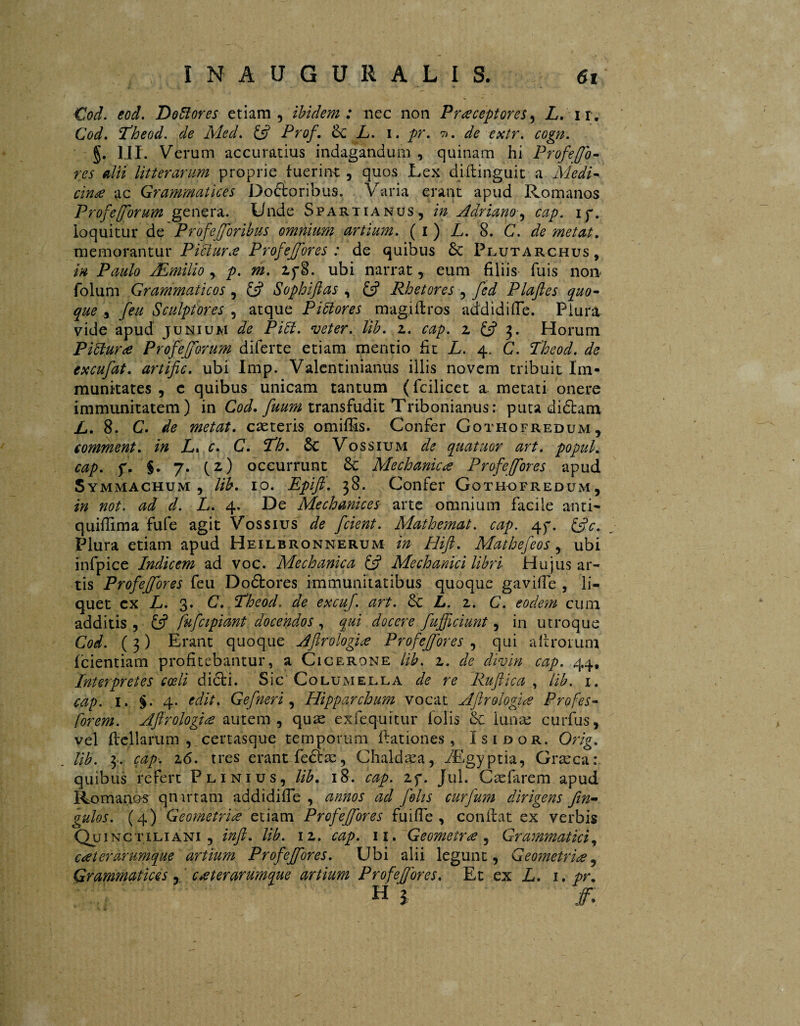 Cod. eod. Dofiores etiam, ibidem: nee non P receptor es, L. ix. Cod. Theod. ^ Aled. £s? Prof. <k L. i. /r. 7>. ^ e.y/r. rög/z. §. III. Verum accuratius indagandum , quinam hi Prof efo¬ res dii litterarum proprie fuerim: , quos Lex difiinguit a Medi¬ cina ac Grammatices Doéioribus. Varia erant apud Romanos Prof e [forum genera. Unde Spartianus, in Adriano ■, cap. iy. loquitur de Profe foribus omnium artium. ( i ) L. 8. C. de metat. memorantur Pidtur.e Profeffores : de quibus Sc Plutarchus, in Paulo /Emilio, p. m. Zf8. ubi narrat, eum filiis fuis non folum Grammaticos , £s? Sophiftas , £5? Rhetores , fed Plaftes quo¬ que , feu Sculptores , atque Pidtores magifiros addidifie. Plura vide apud junium de PiU. veter. lib. z. cap. z £5? 3. Horum Pittur<e Profefforum diferte etiam mentio iit L. 4, C. Theod. de excufat. artific. ubi Imp. Valentinianus illis novem tribuit Im¬ munitates , c quibus unicam tantum (fcilicet a. metati onere immunitatem) in Cod. fuum transfudit Tribonianus: puta didtam L. 8. C. de metat, caeteris omiffis. Confer Gothofredum, comment. in L» c. C. Th. £c Vossium de quatuor art. popul. cap. y. §. 7. (z) occurrunt MechanicProfe for es apud Symmachum, lib. 10. Epift. 38. Confer Gothofredum, in not. ad d. L. 4. De Mechanicos arte omnium facile anti- quifiima fufe agit Vossius de fcient. Mathemat. cap. e\y. &c. Plura etiam apud Heilbronnerum in Hifl. Mathefeos, ubi infpice Indicem ad voc. Alechanica & Mechanici libri Hujus ar¬ tis Profeffores feu Doótores immunitatibus quoque gaviffe , li¬ quet cx L. 3. C. Theod. de excuf. art. L. z. C. eodem cum additis , £5? fufcipidnt docendos , qui docere fufficiunt, in utroque Cod. ( 3) Erant quoque Aflrologi# Profefores , qui aftrorum fcientiam profitebantur, a Cicerone lib. z. de divin cap. 44, Interpretes coeli diéti. Sic Columella de re Ruflica , lib. 1. cap. 1. §. 4. edit. Gefneri, Hipparchum vocat Ajlrolofue Profes- [orem. Aflrologice autem, quae exfequitur folis oc lunae curfus, vel ficllarum , certasque temporum ftationes , ïsidor. Orig. lib. 3. cap. 2.6. tres erant fedfae, Chaldaea, /Egyptia, Graeca: quibus refert Plinius, lib. 18. cap. zy. Jul. Caefarem apud Romanos quartam addidifie , annos ad folis curfum dirigens fm- gulos. (4) Geometrice etiam Profeffores fuifie , confiat ex verbis Quinctiliani , infi. lib. iz. cap. 11. Geometras , Grammatici, ueterarumque artium Profeffores. Ubi alii legunt, Geometrice, Grammatices, cceterarumque artium Profeffores. Et ex L. 1. pr. n 1 ff.