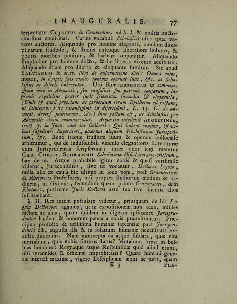 INAUGURA LI 3, Tt' terpretatur Cujacius in Commentar, ad h. I. Se multis au&o- ritatibus confirmat. Varius vocabuli Scholaftid ufus apud ve¬ teres au&ores. Aliquando pro homine eleganti, omnium difci- plinarum lludiofo , Sc fludiis cultuque liberaliore imbuto, Sc politis moribus ponitur, Sc barbaro opponitur. Aliquando hmpliciter pro homine do£lo, Sc in litteris vivente accipitur. Aliquando etiam pro difcrto Sc eloquente fumitur. Sic apud Salvianum in pr<ef. libri de gubernatione Dei: Omnes enim, inquit, in fcriptis fuis caufas tantum egerunt fuas , &c. ut Scho- laftici ac diferti haberentur. Ubi Rittershusius in comment. Quia vero in Advocatis, ftu caufidicis feu patronis caufarum , in* primis requiritur prater juris [dentiam facundia £5? eloquentia, ( Unde £5? quafi proprium ac perpetuum eorum Epitheton eft fadum, ut falutentur Viri facundi[imi £s? difertijjimi, L. 13. C. de ad¬ vocat. diverf judiciorum, &c.) hinc fadum eft , ut Scholaftid pro Advocatis etiam nominarentur. Atque ita intellexit Augustinus, trabi. 7. in Joan. cum ita feriberet ; Qui habent caufam, £5? vo¬ lunt fupplicare Imperatori, quarunt aliquem Scholafticum Jurisperi¬ tum , (ftc. Bene itaque fludium fuum Sc operam collocafle arbitramur , qui de indifTolubili vinculo elegant i oris Literaturse cum Jurisprudentia fcripferunt > inter quos legi meretur Car. Christ, Schrammii Schediasma Hift.Literario-criticum r hac de re. Atque probabile igitur nobis Sc quafi verifimile videtur , Jurcconfultos , flve ut vocantur , Dodores Legum , nulla alia ex caufa hic ultimo in loco poni, poli: Grammatices Sc Rhetorices ProfefTores, nifi propter fludiorum modum Sc or¬ dinem, ut diximus, fecundum quem primo Grammatici, dein Rhetores, poflremo Juris Dodores arte fua five fcientia alios inflituebant. g. II. Res autem poflulare videtur , priusquam de his Le¬ gum Dodoribus agamus , ut in expolitionem non adeo, millies faólam ac aliis , quam quidem in dignam ipliusmct Jurispru¬ dentia laudem Sc honorem pauca a nobis praemittantur. Prae¬ cipua profeSto St utiliflima humanae fapientiae pars Jurispru¬ dentia eft, augufla illa Sc in folatium humanae neceffitatis ex¬ culta difciplina. Nam intercepta ea atque fublata , quae vita mortalium, quis nobis futurus flatus? Mutabunt brevi in bel- luas homines : Regnaque atque Refpublicae quid aliud erunt, nifi tyrannides St officinae improbitatis ? Quare humani gene¬ ris interefl maxime, vigere Difciplinam aequi ac juris, quam K 3 PlA-