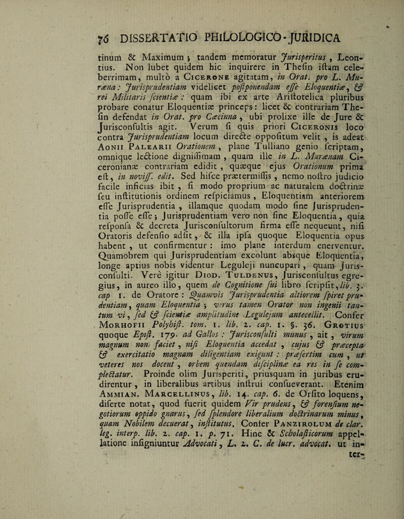 tinum & Maximum 5 tandem memoratur Jurisperitus , Leon- tius. Non lubet quidem hic inquirere in Thefin iftam cele¬ berrimam, multo a Cicerone agitatam, in Orat. pro L. Mu¬ rena: Jurisprudentiam videlicet pofiponendam efie Eloquentia, & rei Militaris /cientia : quam ibi ex arte Arifiotelica pluribus probare conatur Eloquentiae princeps: licet £c contrariam The¬ fin defendat in Orat. pro Cee tinna , ubi prolixe ille dc Jure dc Jurisconfultis agit. Verum fi quis priori Ciceronis loco contra Jurisprudentiam locum diredte oppofitum velit , is adeat Aonii Palearii Orationem , plane Tulliano genio feriptam, omnique ledlione digniifimam , quam Ule in L. Mura nam Ci¬ ceronianae contrariam edidit , quasque ejus Orationum prima efi, in novijjf. edit. Sed hifce prae term ifijs , nemo noltro judicio facile inficias ibit , fi modo proprium ac naturalem doftrinaj feu inftitutionis ordinem rcfpiciamus , Eloquentiam anteriorem efie Jurisprudentia , illamque quodam modo fine Jurispruden¬ tia pofie efie 5 Jurisprudentiam vero non fine Eloquentia, quia refponfa 8c decreta Jurisconfultorum firma efie nequeunt, nifi Oratoris defenfio adiit, &c illa ipfa quoque Eloquentia opus habent , ut confirmentur : imo plane interdum enerventur. Quamobrem qui Jurisprudentiam excolunt absque Eloquentia, longe aptius nobis videntur Leguleji nuncupari , quam Juris- coniulti. Verè igitur Diod. Tuldenus, Jurisconlultus egre¬ gius, in aureo illo, quem de Cognitione fui libro fcripfit9lib. 3. cap 1. de Oratore: Quamvis Jurisprudentia altiorem fpiret prti* dentiam, quam Eloquentia \ verus tamen Orator non ingenii tan¬ tum vi, fed £5? fcient ite amplitudine Legulejum antecellit. Confer Morhofii Polyhift. tom. 1. Ub. z. cap. 1. §. 36. Grotius quoque Epifl. 179. ad Gallos : Jurisconfulti munus , ait , virum magnum non) faciet, nifi Eloquentia accedat , cujus & pracepta & exercitatio magnam diligentiam exigunt : prafertim cum , ut' veteres nos docent , orbem quondam difciplina ea res in fe com¬ plectatur. Proinde olim Jurisperiti, priusquam in juribus eru¬ direntur , in liberalibus artibus infimi confueverant. Etenim Ammian. Marcellinus, lib. 14. cap. 6. de Orfito loquens, diferte notat, quod fuerit quidem Vir prudens, £$ forenfium ne¬ gotiorum oppido gnarus, fed fplendore liberalium dodrinarum minus, quam Nobilem decuerat, inftitutus. Confer Panzirolum de clar. leg. interp. lib. z. cap. 1. p. 71. Hinc & Scholafticorum appel¬ latione infigniuntur Advocati y L. 2. C. de lucr, advocat. ut in* ter-