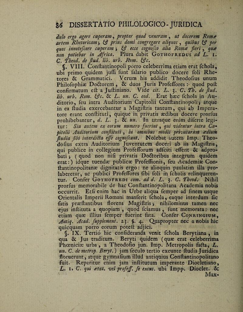 iulo ergo agere coeperam , propter quod veneram, ut docerem Roma artem Rhetoricam > {fi prius domi congregare aliquos , quibus & per quos innotefcerc coeperam } £5? ecce cognofco alia Roma fieri , qua non patiebar in Africa. Plura dabit Gothofrëdus ad L. i. C. Theod. de ftud. lib* urb, Rom. &c. §, VIII. Conftantinopoli porro celeberrima etiam erat fchola, ubi primo quidem jufli funt Talario publico docere foli Rhe¬ tores & Grammatici. Verum his addidit Theodolius unum Philofophise Doftorem , Sc duos Juris Profeffores. quod poft confirmatum eft a Juftiniano. Vide cit. L. 3. C. ‘Th. de ftud, lib. urb. Rom. &c. &c L. m. C. eod. Erat haec fchola in Au¬ ditorio, feu intra Auditorium Capitolii Conftantinopoli} atque in ea ftudia exercebantur a Magiftris tantum, qui ab Impera¬ tore erant conftituti, quique in privatis aedibus docere prorfus prohibebantur, d. L. 3. & un. In utraque enim difene legi¬ tur : Sin autem eu eorum numero fuerint, qui videntur intra Ca¬ pitolii Auditorium conftituti, hi omnibus modis privatarum a dium ftudia fibi inter ditia effe cognofcant. Nolebat autem Imp. Theo- dofius extra Auditorium Juventutem doceri ab iis Magiftris, qui publice in collegium ProfefTorum adfciti effent & adpro- bati} ( quod non nifi privatis Dodboribus integrum quidem erat:) idque tuendae publicae Profeffionis, feu Academiae Con- ftantinopolitanae dignitatis ergo: ne alioquin paulatim illa pro- laberetur, ac publici Profeffores fibi foli in fcholis relinqueren¬ tur. Confer Gothofredi com, ad d. L. 3. C. Idheod. Nihil - prorfus memorabile de hac Conftantinopolitana Academia nobis occurrit. Etfi enim hac in Urbe aliqua Temper ad finem usque Orientalis Imperii Romani manferit fchola, eaque interdum fic fatis praeftantibus florens Magiftris} nihilominus tamen nec ejus inftituta a quopiam , quod fciamus, funt memorata: nec etiam quae illius Temper fuerint fata. Confer Co^ringium, Antiq. Acad. fupplement. 13. §. 4. Quapropter nec a nobis hic quicquam porro eorum poteft adjici. §. IX. Tertio hic confideranda venit fchola Berytiana , in qua 6c Jus traditum. Beryti quidem (quae erat celeberrima Phoeniciae urbs , a Theodofio jun. Imp. Metropolis fafla, L. un. C. demetrop. Beryt.) jam feculo tertio exeunte ftudia Juridica floruerunt, atque gymnafium illud antiquius Conftantinopolitano fuit. Reperitur enim jam inftitutum imperante Diocletiano, L, 1. C. qui at at. vel profeff, fe excus. ubi Impp. Dioclet. 6c Max-