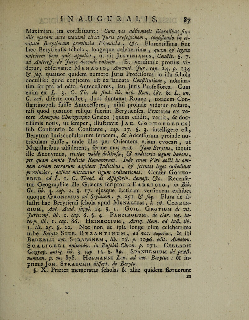 Maximian. ita conflituunt: Cum vos adfirmetis liberalibus flu- diis operam dare maxime circa Juris profejfionem , confiftendo in ci¬ vitate Berytiórum provincie Phoenicia , {flc. Florentiffima fuit hsec Berytienfis fchola , longeque celeberrima , quam {fl legum nutricem bene quis appellet, ut ait Justinianus, Conflit. §. 7. ad Antecejf. de Juris docendi ratione. £t verifimile prorfus vi¬ detur, obfervante Menagio, Amoenit. Jur. cap. 24. p. 134 {fl feq. quatuor quidem numero Juris ProfefTores in illa fchola docuilTe: quod conjicere eft ex laudata Conftitutione , ndmina-» tim fcripta ad oólo Anteceffores, feu Juris ProfefTores. Cum enim ex L. 3. C. Th. de ftud. lib. urb. Rom. {fle. £c L. un. C. eod. diferte conflet, duos duntaxat Ronuc , totidem Con- flantinopoli fuiffe Anteceffores , nihil proinde videtur reflare, nifi quod quatuor reliqui fuerint Berytienfes. Praeterea ex ve- tere Anonymo Chorographo Graeco (quem edidit, vertit, doc- tiflimis notis, ut femper, illuflravit Jac. Gothofredus) fub Conflantio Sc Conflante, cap. 17. §. 3. intelligere efl, Berytum Jurisconfultorum feracem, 8c Adcefforum proinde nu¬ triculam fuifle 9 unde illos per Orientem etiam evocari , ut Magiflatibus adfiderent, ferme mos erat. Jam Berytus, inquit ille Anonymus, civitas valde delitiofa, {fl auditoria legum habens, per quam omnia Judicia Romanorum. Inde enim Viri docti in om¬ nem orbem terrarum adfident Judicibus, {fl fcient es leges cuft odiunt provincias, quibus mittuntur legum ordinationes. Confer Gotho- fred. ad L. i. C. Theod. de AJfeJforib. domeft. {fle. Recenfe- tur Geographias ille Graecus feriptor a Fabricio , in Bib. Gr. lib. 4. cap. z. §. 17. ejusque Latinam verfionem exhibet quoque Gronovius ad Scylacem , p. zq\ {fl feq. Plura de il- luflri hac Berytienfi fchola apud Menagium , L cit. Conrin- gium, Ant. Acad. fuppl. 14. §. 1. Guil. Grotium de vit. Jurisconf. lib. z. cap. 6. §. 4. Panzirolum, de clar. leg. in- terp. lib. 1. cap. 8<5. Heineccium , Antiq. Rom, ad Inft. lib. 1. tit, Zf. §. 22,. Nec non de ipfa longe olim celeberrima urbe Beryto Step. Byzantinum, ad voc. Bupurog, ibi Berk Elii not. Strabonem , lib. 16. p. 10 96. edit. Almelov. Sca ligeri animadv. in Eufebii Chron. p. 171. Cellarii Geograp. antiq. lib. 3. cap. 12. §. 8^. Spanhemium de' prrefl,. mmism. p. m. 878. Hofmanni Lex. ad voc. Berytus : in- primis Joh. Strauchii dijfert. de Beryto. %. X. Praeter memoratas fcholas & alia: quidem floruerunt in