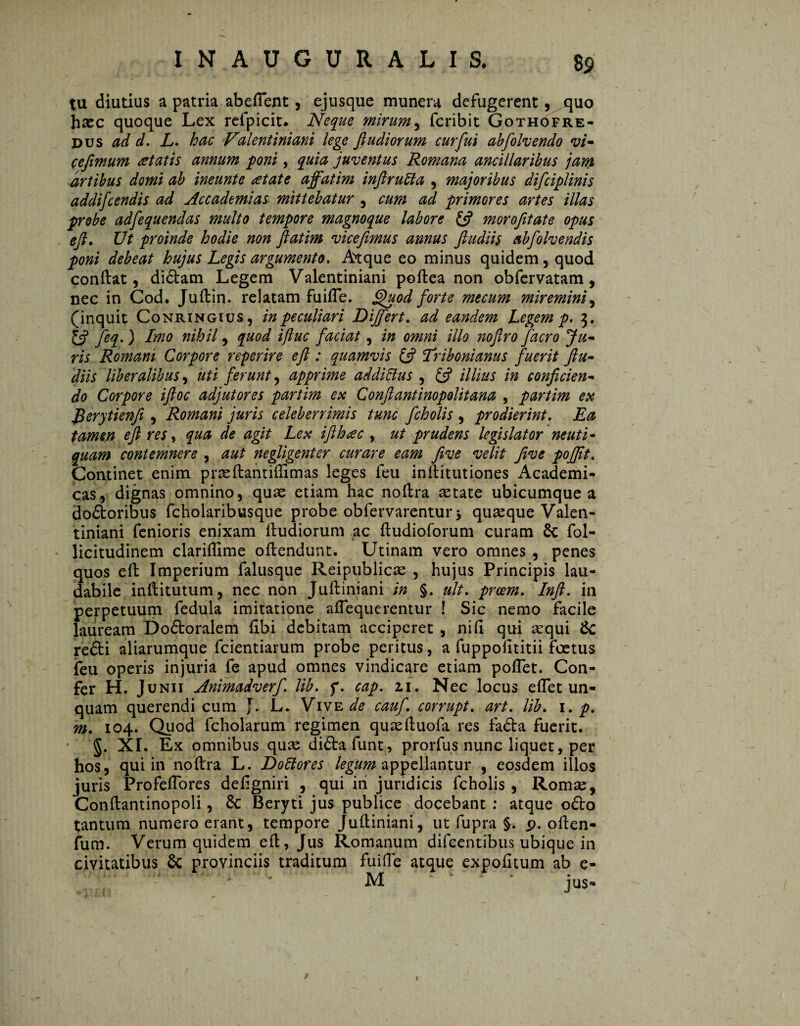 8 9 tu diutius a patria abeflent, ejusque munera defugerent, quo haec quoque Lex refpicit. Neque mirum, fcribit Gothofre- pus ad d. L. hac Valentiniani lege fi udiorum curfiui abfolvendo vi¬ ce fimum retatis annum poni, quia juventus Romana ancillaribus jam artibus domi ab ineunte at at e affatim infirutta , majoribus difciplinis addifcendis ad Accademias mittebatur , cum ad primores artes illas probe adfequendas multo tempore magnoque labore £s? morofitate opus eft. Ut proinde hodie non fiatim vice fimus annus fiudiis abfolvendis poni debeat hujus Legis argumento. Atque eo minus quidem , quod conftat, didtam Legem Valentiniani poftea non obfervatam, nec in Cod. Juftin. relatam fuifle. Quod forte mecum miremini, (inquit Conringius, in peculiari Differt. ad eandem Legem p. 3. feq.) Imo nihil, quod iftuc faciat, in omni illo nofiro facro Ju¬ ris Romani Corpore referire eft : quamvis £5? Tribonianus fuerit ftu- diis liberalibus, uti ferunt, apprime addiHus , £5? illius in conficien¬ do Corpore iftoc adjutores partim ex Conftantinopolitana , partim ex Rerytienfi , Romani juris celeberrimis tunc fcholis , prodierint. Ea tamen eft res, qua de agit Lex ifthac , ut prudens legislator neut i - quam contemnere , aut negligenter curare eam Jive velit five pojfft. Continet enim prasftantiftimas leges feu inftitutiones Academi* cas, dignas omnino, quae etiam hac noftra aetate ubicumque a dodtoribus fcholaribusque probe obfervarentur* quaeque Valen¬ tiniani fenioris enixam ftudiorum ac ftudioforum curam Sc fol- licitudinem clariftime oftendunt. Utinam vero omnes , penes quos eft Imperium falusque Reipublicse , hujus Principis lau¬ dabile inftitutum, nec non Juftiniani in §, ult. prcem. In fi. in perpetuum fedula imitatione aftequerentur ! Sic nemo facile lauream Do&oralem ftbi debitam acciperet , nifi qui sequi Sc refti aliarumque fcientiarum probe peritus, a fuppolltitii foetus feu operis injuria fe apud omnes vindicare etiam poftet. Con¬ fer H. Junii Animadverf lib. f. cap. zi. Nec locus eflet un¬ quam querendi cum J. L. Vive de cauf corrupt. art. lib. 1. p. m. 104. Quod fcholarum regimen quaeftuofa res fa&a fuerit. ■ §. XI. Ex omnibus quas di&afunt, prorfus nunc liquet, per hos, qui in noftra L. Doftores legum appellantur , eosdem illos juris Profeftores defigniri , qui in juridicis fcholis, Roma:, Conftantinopoli, 6c Beryti jus publice docebant : atque 06I0 tantum numero erant, tempore Juftiniani, ut fupra §. p. often- fum. Verum quidem eft, Jus Romanum difeentibus ubique in civitatibus provinciis traditum fui (Te atque expolitum ab e- M jus- r