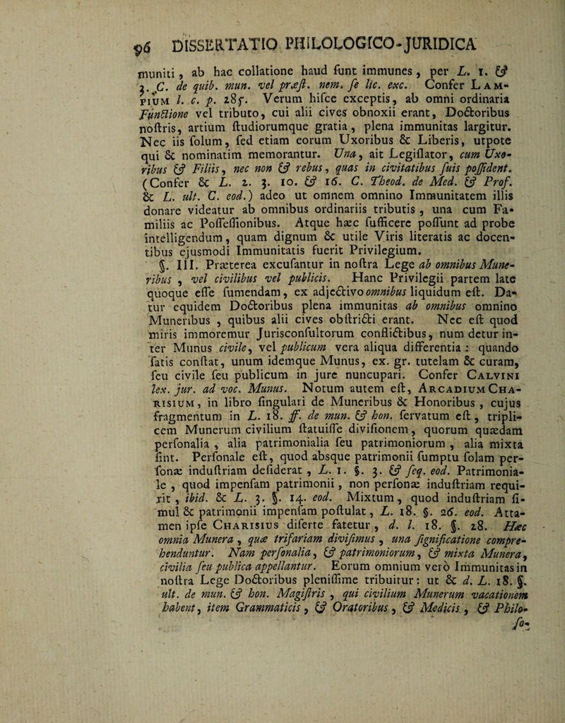 muniti ? ab hac collatione haud funt immunes , per L. i. 0 i. fi. de quib. mun. vel praft. nem, fe lic. exc. Confer Lam- pium /. c. p. 28,f. Verum hifce exceptis, ab omni ordinaria Fvnftione vel tributo, cui alii cives obnoxii erant, Do&oribus nóftris, artium ftudiorumque gratia, plena immunitas largitur. Nec iis folum, fed etiam eorum Uxoribus 8c Liberis, utpote qui & nominatim memorantur. Una, ait Legiflator, cum Uxo¬ ribus £s? Filiis, nec non & rebus, quas in civitatibus fuis pojjidcnt. (Confer Sc L. z. $. 10. & 16. C. Pheod. de Med. & Prof. & L. uit. C. eod.) adeo ut omnem omnino Immunitatem illis donare videatur ab omnibus ordinariis tributis , una cum Fa* miliis ac Poffeffionibus. Atque haec fufficerc poflunt ad probe intelligendum, quam dignum 6c utile Viris literatis ac docen¬ tibus ejusmodi Immunitatis fuerit Privilegium. §. III, Praeterea excufantur in noftra Lege ab omnibus Mune¬ ribus , vel civilibus vel publicis. Hanc Privilegii partem late quoque effe fumendam, ex ad)c£tivo omnibus liquidum eft. Da* tur equidem Doótoribus plena immunitas ab omnibus omnino Munenbus , quibus alii cives obftridti erant. Nec eft quod miris immoremur Jurisconfultorum conflictibus, num detur in¬ ter Munus civile, vel publicum vera aliqua differentia : quando fatis conflat, unum idemque Munus, ex. gr. tutelam 6c curam, feu civile feu publicum in jure nuncupari. Confer Calvini lex. jur. ad voc. Munus. Notum autem eft, Arcadium Cha- RisiuM, in libro lingulari de Muneribus 6c Honoribus , cujus fragmentum in L. 18. ff. de mun. & hon. fervatum eft, tripli¬ cem Munerum civilium ftatuiffe divifionem, quorum quaedam perfonalia , alia patrimonialia feu patrimoniorum , alia mixta fint. Perfonale eft, quod absque patrimonii fumptu folam per- fonae induftriam defiderat , L. 1. §. 3. £5? feq. eod. Patrimonia¬ le , quod impenfam patrimonii , non perfonas induftriam requi- jit , ibid. & L,. 3* §• *4* eoc^' Mixtum, quod induftriam fi- mul 6c patrimpnii impenfam poftulat, L. 18., §„ 26. eod. Atta¬ men ipfe Charisius diferte fatetur , d. I. 18. §. zS. Hac omnia Munera , qua trifariam divifimus , una Jignificatione compre¬ henduntur. Nam perfonalia, & patrimoniorum, & mixta Munera, civilia feu publica appellantur. Eorum omnium vero Immunitas in noftra Lege Doótoribus pleniflime tribuitur: ut 6c d. L. iS. ult. de mun. £5? hon. Magiftris , qui civilium Munerum vacationem habent, item Grammaticis, & Oratoribus , £5? Medicis , £5? Philo- - ' .