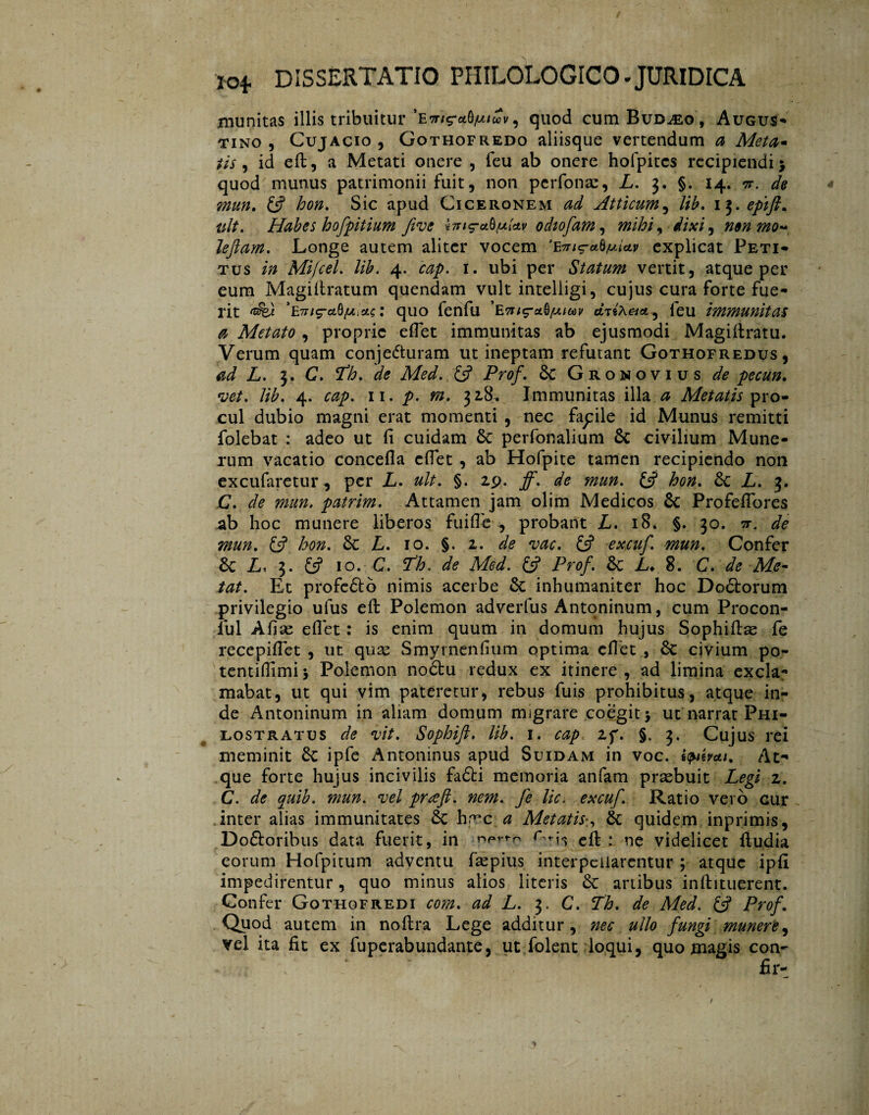 munitas illis tribuitur quod cum Bud^eo, Augus- tino, Cujacio , Gothofredo aliisque vertendum a Meta- tis , id eft, a Metati onere , (eu ab onere holpitcs recipiendi > quod munus patrimonii fuit, non perfonac, L. 3. §. 14. tf. de mun. fi? /^. Sic apud Ciceronem ^ Atticum, 13. <?pi/?. Habes hofpitium fi ve i7ng-aü.u{av odiofam, mihi ^ dixi ^ n$n mo~ lefiam. Longe autem aliter vocem explicat Peti¬ tus /7» Mifcel. lib. 4, <r#p. 1. ubi per Statum vertit, atque per eum Magifiratum quendam vult intelligi, cujus cura forte fue¬ rit : quo fenfu ciiixei*, ieu immunitas a Metato , proprie efiet immunitas ab ejusmodi Magifiratu. Verum quam conjecturam ut ineptam refutant Gothofredus, ad L. 3. C. de Med. (fi Prof. 6c Gronovius de pecun. vet. lib. 4. cap. 11. p. m. 328. Immunitas illa a Metatis pro¬ cul dubio magni erat momenti , nec fapile id Munus remitti folebat : adeo ut fi cuidam Sc perfonalium 6c civilium Mune¬ rum vacatio concefla efiet , ab Hofpite tamen recipiendo non excufaretur, per L. ult. §. 29. jf. de mun. (fi hon. Sc L. 3. C. de mun. patrim. Attamen jam olim Medicos, 6c Profeflores ab hoc munere liberos fuifie , probant L. 18. §. 30. 7j\ de mun. (fi hon. 8c L. 10. §. 2. de vac. (fi excuf. mun. Confer 6c L, 3. (fi 10. C. Th. de Med. (fi Prof. & L♦ 8. C. de Me¬ tat. Et profeóto nimis acerbe & inhumaniter hoc Doótorum privilegio ulus eft Polemon adverfus Antoninum, cum Procon- ful Afise efiet: is enim quum in domum hujus Sophiftae fe recepifiet , ut quae Smyrnenfium optima efiet , 6c civium po- tentifiimi 5 Polemon noótu redux ex itinere , ad limina excla¬ mabat, ut qui vim pateretur, rebus fuis prohibitus, atque in¬ de Antoninum in aliam domum migrare coegit j ut narrat Phi- lostratus de vit. Sophift. lib. 1. cap 2f. §. 3. Cujus rei meminit 8c ipfe Antoninus apud Suidam in voc. ipthai. At¬ que forte hujus incivilis fadti memoria anfam praebuit Legi z. C. de quib. mun. vel puefi. nem. fe lic. excuf. Ratio vero cur inter alias immunitates 6c hr^c a Metatis*, 6c quidem inprimis, Dofloribus data fuerit, in n**rr'rn efi: : ne videlicet fiudia eorum Hofpitum adventu faepius interpellarentur; atque ipfi impedirentur, quo minus alios literis & anibus inftituerent. Confer Gothofredi com. ad L. 3. C. Th. de Med. (fi Prof. Quod autem in noftra Lege additur, nec ullo fungi munere, vel ita fit ex fuperabundante, ut folent loqui, quo magis con-