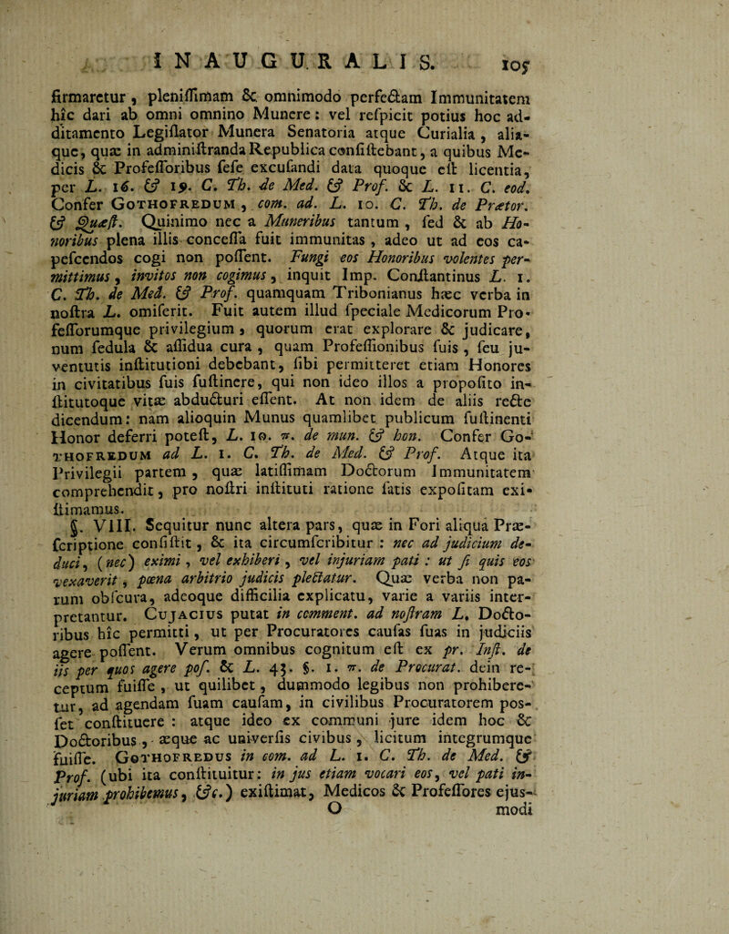 IN AU G ÜRALIS. io? firmaretur 9 pleniffimam Se. omnimodo perfc&am Immunitatem hic dari ab omni omnino Munere: vel refpicit potius hoc ad¬ ditamento Legiflator Munera Senatoria atque Curialia , alia- que, quse in adminiftrandaRepublicaconfidebant, a quibus Me¬ dicis St Profefforibus fefe excufandi data quoque ed licentia, per L. 16. & 15>- C. ïh. de Med. £5? Prof. St L. 11. C. eod. Confer Gothofredum , com. ad. L. 10. C. ïh. de Praetor. £5? Quinimo nec a Muneribus tantum , fed St ab Ho- ?ioribus plena illis conceffa fuit immunitas , adeo ut ad eos ca- pefcendos cogi non polfent. Fungi eos Honoribus volentes per¬ mittimus , invitos non cogimus, inquit Imp. Conilantinus L. 1. C. fFh. de Med. £5? Prof. quamquam Tribonianus htee verba in noftra L. omiferit. Fuit autem illud fpeciale Medicorum Pro* fefforumque privilegium 9 quorum erat explorare & judicare, num fedula & affidua cura , quam Profeffionibus fuis , feu ju¬ ventutis inditutioni debebant, fibi permitteret etiam Honores in civitatibus fuis fudinere, qui non ideo illos a propofito in- ditutoque vitae abduófcuri effent. At non idem de aliis re£te dicendum: nam alioquin Munus quamlibet publicum fudinenti Honor deferri poted, L. 10. n. de mun. £5? hon. Confer Go¬ thofredum ad L. 1. C. Th. de Med. £5? Prof. Atque ita Privilegii partem , quae latiflimam Doctorum Immunitatem comprehendit, pro nodri indituti ratione fatis expolitam exi» di manius . VIII. Sequitur nunc altera pars, quas in Fori aliqua Pra> feriptione confidit, St ita circumfcribitur : nec ad judicium de¬ duci , (nec) eximi, vel exhiberi, vel injuriam pati : ut fi quis eos vexaverit, poena arbitrio judicis pleïïatur. Quae verba non pa¬ rum obfcura, adeoque difficilia explicatu, varie a variis inter¬ pretantur. Cujacius putat in ccmment. ad noftram L% Dolo¬ ribus hic permitti, ut per Procuratores caufas fuas in judiciis agere poffent. Verum omnibus cognitum ed ex pr. Inft. de iis per quos agere pofi. St L. 43. §. 1. w. de Procurat, dein re¬ ceptum fuiffe , ut quilibet, dummodo legibus non prohibere¬ tur, ad agendam fuam caufam, in civilibus Procuratorem pos- fet condituere : atque ideo ex communi jure idem hoc St Do&oribus , seque ac univerfis civibus , licitum integrumque fiiilfe. Gothofredus in com. ad L. T. C. Fh. de Med. & Prof. (ubi ita condituitur: in jus etiam vocari eos, vel pati in¬ juriam prohibemus, exiftimat, Medicos St Profeffores ejus-^