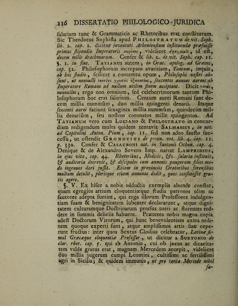 falarium tunc 8c Grammaticis ac Rhetoribus erat confti tutum*. Sic Theodotus Sophifta apud Philostratum^wV. Soph. lib. z. cap. z. dicitur juventuti Athenienfium inftituenda prafuijfie primus ftipendio Imperatoris /uuplau; , videlicet , id ell, decem mille drachmarum. Confer 8c lib. z. de vit. Soph. cap. ii. $. i. in fine. Tatianus autem , in Orat. apdog. ad Gracos, cap. 32,. Philofophorum increpans avaritiam, Tantum, inquit, hoc ftudio , fcilicet a contemtu opum , Philofiophi veftri ab- fiunt, ut nonnulli èr't^cotocrius, fiexcentos annuos aureos ab Imperatore Romano ad nullum utilem finem accipiant. Dicit t/mc, nonnullos-y ergo non omnium, fed celeberrimorum tantum Phi¬ lofophorum hoc erat faiarium. Centum aurei Romani funt de¬ cem millia nummum , duo millia quingenti denarii. Itaque fiexcenti aurei faciunt fexaginta millia nummum, quindecim mil¬ lia denarium , leu noftros coronatos mille quingentos. Ad Tatianum vero cum Luciano 8t Philostrato in concor¬ diam redigendum multa quidem tentavit Salmasius , in not. ad Capitolini Anton. Pium , cap. 11. fed non adeo fauffco fuc- ceflu, ut oftendit Gronovius de p»cun. vet. lib. 4. cap. 11. p. 330. Confer 8c Casauboni not. in Suetonii Othon. cap. 4» Denique 8c de Alexandro Severo Imp. narrat Lampridius, in ejus vita, cap. 44. Rhetoribus, Medicis, &c. fialaria infiituit, auditoria decrevit, £5? dificipulo3 annonis pauperum filios mo¬ do ingenuos dari jujfit. Etiam in provinciis Oratoribus fiorenfibus multum detulit, pleris que etiam annonas dedit, quos confiitijfiet gra¬ tis agere. §. V. Ex hifce a nobis addu&is exemplis abunde conflat, quam egregios artium eloquentiasque ftudia patronos olim ac fautores adepta fuerint, qui erga illorum Profeflores indulgen¬ tiam fuam 8c benignitatem lubenter declararunt , atque digni¬ tatem culturamque Doótrinarum prorfus tueri ac florentes red¬ dere in fummis deliciis habuere. Prasterea nobis magna copia adeft Dodtorum Virorumy qui hanc benevolentiam extra ordi¬ nem quoque experti funt, atque ampliflimos artis fute cepe¬ runt fruótus: inter quos Sextus Clodius celebratur, Latina fi* mul Gracaque eloquentia Profiejfior , ut dicitur a Suetonio de clar. rhet. cap. f. qui ab Antonio , cui ob jocos ac dicacita¬ tem valde gratus erat , magnam Mcrcedem accepit , videlicet duo millia jugerum campi Leontini , cultiflimi ac fertilifljmi agri in Sicilia j & quidem immunia. ut pro tanta Mercede nihil