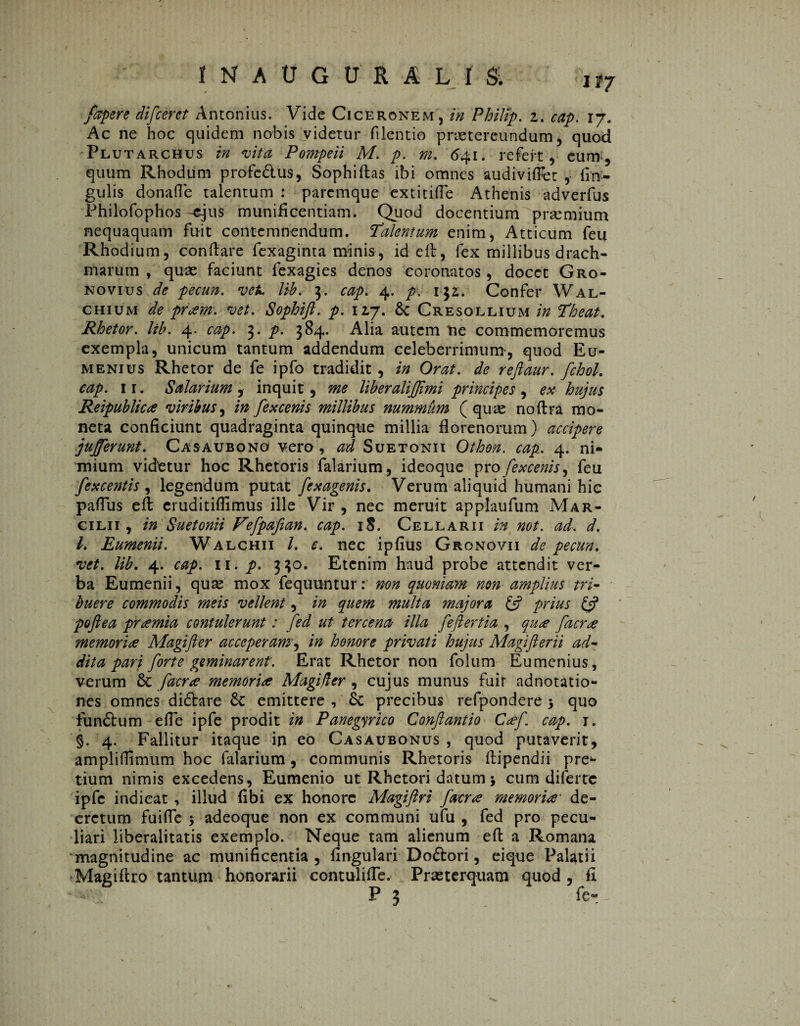 INAÜGÜRALIS; u7 fapere difceret Antonius. Vide Ciceronem, in Philip, z. cap. ij. Ac ne hoc quidem nobis videtur filentio praetereundum, quod Plutarchus in vita Pompeii M. p. m. 641. refert, eum, quum Rhodum profedlus, Sophiflas ibi omnes audiviffet , lin¬ gulis donafle talentum : paremque extitiffe Athenis adverfus Philofophos -ejus munificentiam. Quod docentium premium nequaquam fuit contemnendum. Talentum enim, Atticum feu Rhodium, conflare fexaginta minis, id efl, fex millibus drach¬ marum , quae faciunt fexagies denos coronatos , docet Gro- novius de pecun. vek lih. 3. cap. 4. p. 132. Confer Wal- chium de pr<zm. vet. Sophift. p. 12,7. 6c Cresollium in Theat. Rhetor, lib. 4. cap. 3. p. 384. Alia autem ne commemoremus exempla, unicum tantum addendum celeberrimum’, quod Eu- menius Rhetor de fe ipfo tradidit, in Orat, de reftaur. fchoL cap. 11. Salarium , inquit , me liberalijjimi principes , ex hujus Reipublica viribus, in fex cenis millibus nummum (quae noflra mo¬ neta conficiunt quadraginta quinque millia florenorum) accipere jujferunt. Casaubono vero , ad Suetonii Othon. cap. 4. ni¬ mium videtur hoc Rhetoris Talarium, ideoque profexcenis, feu fexcentis , legendum putat fexagenis. Verum aliquid humani hic pafTus efl eruditiflimus ille Vir , nec meruit applaufum Mar- cilii , in Suetonii Vefpafian. cap. 18. Cellarii in not. ad. d. I. Eumenii. Walchii l. e. nec ipfius Gronovii de pecun. vet. lib. 4. cap. 11. p. 330. Etenim haud probe attendit ver¬ ba Eumenii, quse mox fequuntur: non quoniam non amplius tri¬ buere commodis meis vellent, in quem multa majora & prius & poft e a preemia contulerunt: fed ut ter cena- illa feftertia , qu<se facr<e memoria Alagifter acceperam, in honore privati hujus Magifterii ad¬ dita pari forte geminarent. Erat Rhetor non folum Eumenius, verum & facr<e memoria Magi,der , cujus munus fuit adnotatio- nes omnes didlare & emittere , Sc precibus refpondere 5 quo funólum efTe ipfe prodit in Panegyrico Conftantio Caf. cap. 1. §. 4. Fallitur itaque in eo Casaubonus , quod putaverit, ampliffimum hoc falarium, communis Rhetoris flipendii pre¬ tium nimis excedens, Eumenio ut Rhetori datum j cum diferte ipfe indicat , illud fibi ex honore Magiftri facne memori'a' de¬ cretum fuifle 5 adeoque non ex communi ufu , fed pro pecu¬ liari liberalitatis exemplo. Neque tam alienum efl a Romana magnitudine ac munificentia, lingulari Doótori, eique Palatii Magiftro tantum honorarii contulifTe. Praeterquam quod, fi