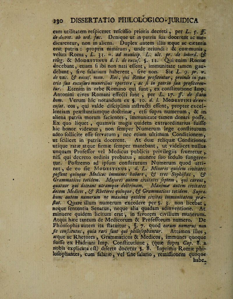 cam utilitatem refpiceret refciflio prioris decreti, per L. f. ff. de decret. ab ord. fac. Denique ut in patria fua docerent ac me¬ dicarentur, non in aliena. Duplex autem illis seque ac ese teris erat patria: propria nimirum, unde oriundi: & communis r veluti Roma, L. 33. ad municip. L. tdt. pr. de interd. & releg. 6c Modestinus d< l. de excuf. §. 11. Qui enim Rorose docebant, etiam (i ibi non nati effent, immunitate tamen gau* debant , fi ve Talarium haberent, five non. Sic L. 9. pr. tt» deme. & excuf. mun. Eos, qui Romee profitentur ^ proinde in pa¬ tria fua excufari muneribus oportere , ac fi in patria fua profiteren*■ tur. Etenim in orbe Romano qui funt, ex conftitutione Imp. Antonini cives Romani effeóti funt , per L. 17. ff. de ftatm hom. Verum hic notandum ex §. 10. d. L Modestini de ex* cufat. eos, qtii valde difciplinis mftru&i effent, propter excel¬ lentiam prasftantiamque doétrina:, etfi fupra numerum , & im aliena patria moram facientes , immunitate tamen donari poffe^ Ex quo liquet , quamvis magis quidem extraordinarius fuiffe hic honor videatur, non Temper Numerum lege confli tu tum adeo follicite effe fervatum 5 nec etiam ultimam Conditionem, ut fcilicet in patria docerent. At duas reliquas Conditiones, utique ratas atque firmas Temper manebant, ut videlicet nullus* unquam Profeffor vel Medicus publicis privilegiis fiucretur nifl qui decreto ordinis probatus , munere Tuo fedulo fungere¬ tur. Poftremo ad ipTum conflitutum Numerum quod atti¬ net, de eo fic Modestinus, d. A. Minores quidem civitates, poffunt quinque Medicos immunes habere, £$? tres Sophiftas , & Grammaticos totidem. Majores autem civitates feptem , qui curent, quatuor qui doceant utramque dobtrinam.. Maxima autem civitates decem Medicos , £5? Rhetores quinque, Grammaticos totidem. Supra, hunc autem numerum ne maxima quidem civitas immunitatem prde¬ fiat. Quar-e illum numerum excedere per §. 3. non licebat, neque fententia Senatus, neque alia quadam adinventione. At minuere quidem licitum erat , in favorem civilium munerum. Atqui hsec tantum de Medicorum &: Profefforum numero. De PhiloTophis autem ita ftatuitur , §. 7. quod eorum numerus non fit conftitutus, quia rari funt qui philofopkantur. Attamen illos , «que ac Rhetores y Grammaticos & Medicos, rmmunes quoque fuiffe ex Hadriani Imp. Conftitutione , (qua: fupra Gap. t. nobis explicata eft) diferte docetur 8. Inprimis Rorme phi- lofophantes, cum falario, vel fine falario , remiflionem quoque* habe-.