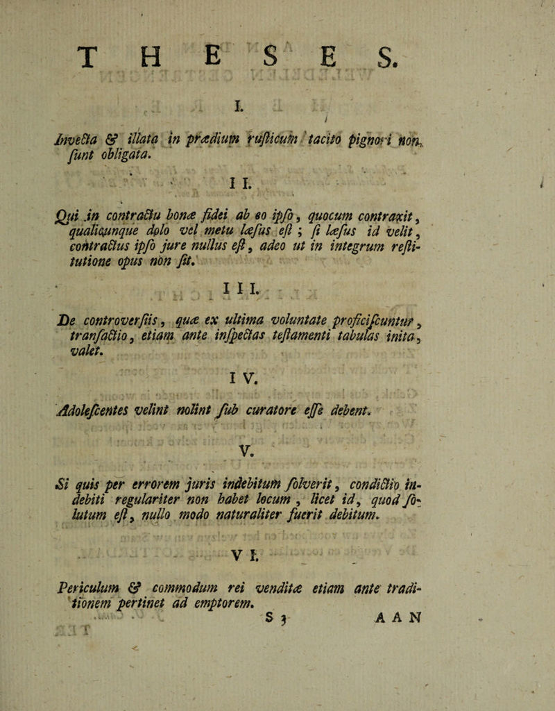 T H E S E S. I. / ) ' f Invefta & illata in praelium rufticum tacito pignori Mort,, funt obligata. ft I I. r . 11 » ’ ,At' * ' ‘ ‘ ‘ L „ ij,. . • \ ~i .. Qui .in contra&u bona fidei ab eo ipfo, quocum contraxit, qualicumque dolo vel metu lafus eft ; ft lafus id velit, contractus ipfo jure nullus eft, adeo ut in integrum refti- tutione opus non fit. , I 11. ' « i, i Jx VJ i. *. ft, .Jt : / -* i ... \ - De controverfiis, qua ex ultima voluntate proficifcuntur, tran factio , e/w»* infpeet as t eft amenti tabulas inita. valet. \ i, ' : i v. »* . ■ i r t r- * *- — * f . r, ■< » | J -v ' - ’ i • ' ' J ^ _ Adolefcentes velint nolint fub curatore ejfe debent. “ - * V „• i • f'» •’ƒ . •’ “1 < ' ip f 4 . *'• -V I ' ** f V.  . \ 7 * » -i ... . W  : “ • • ' ’■ V Si quis per errorem juris indebitufn folverit, condictio In¬ debiti regulariter non habet locum , licet id, quod fo¬ llitum eft, nullo modo naturaliter fuerit debitum. V 1. Periculum & commodum rei vendita etiam ante tradi¬ tionem pertinet ad emptorem.