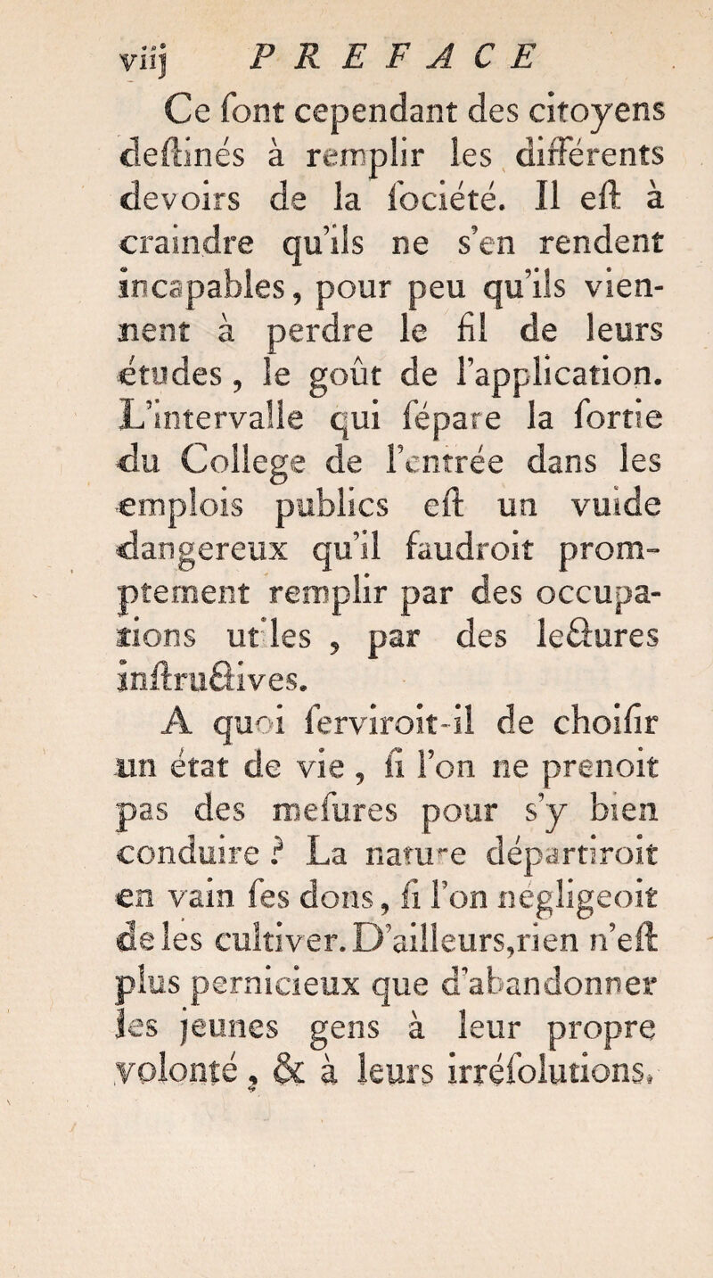 viij PR E F A C E Ce font cependant des citoyens deilinés à remplir les différents devoirs de la lociété. Il eft à craindre qu’ils ne s’en rendent incapables, pour peu qu’ils vien¬ nent à perdre le fil de leurs études, le goût de l’application. L’intervalle qui fépare la fortie du College de l’entrée dans les ■emplois publics eft un vmde dangereux qu’il faudroit prom¬ ptement remplir par des occupa¬ tions ut les , par des leâures inftruâives. A quoi ferviroit-il de choifir un état de vie , il l’on ne prenoit pas des mefures pour s’y bien conduire ? La nature départiroit en vain fes dons, fi l’on négligeoit de les cultiver. D’ailleurs,ri en n eft plus pernicieux que d’abandonner les jeunes gens à leur propre volonté , & à leurs irréfolutions.