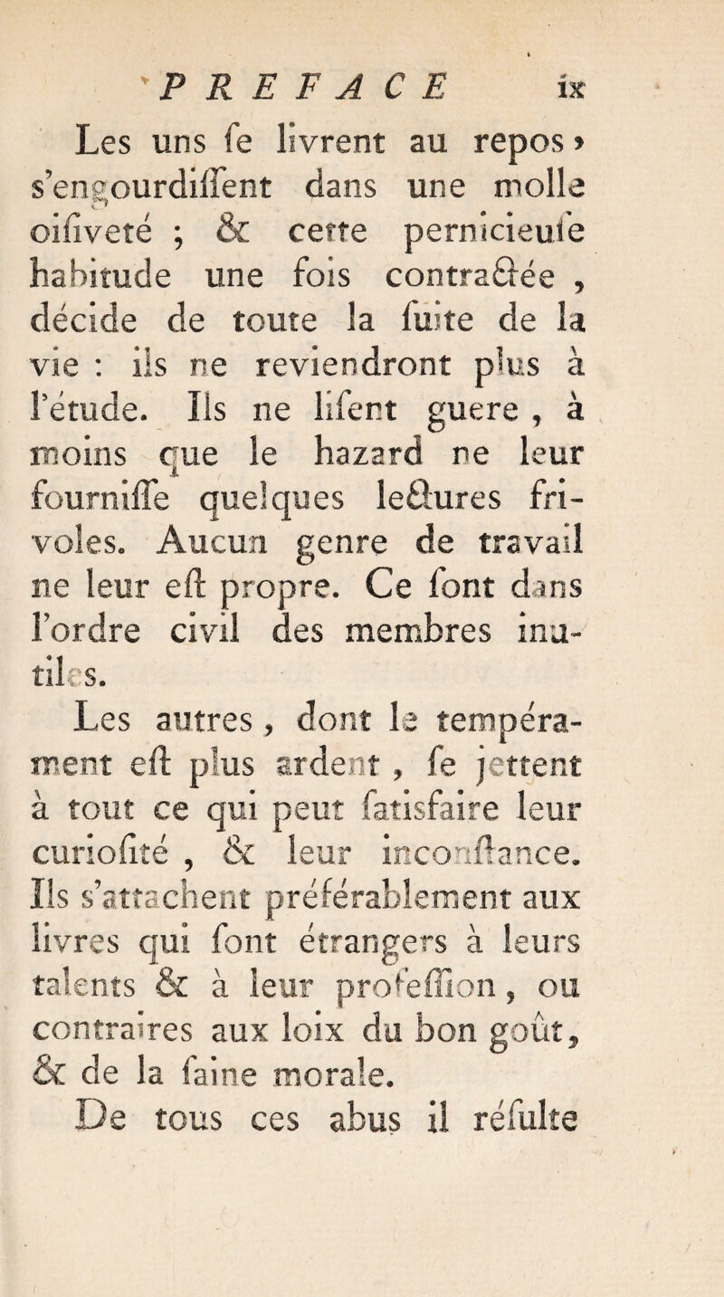 Les uns fe livrent au repos » s’enaourdilTent dans une molle r> oifiveté ; & cette pernicieule habitude une fois contrariée , décide de toute la fuite de la vie : ils ne reviendront plus à l’étude. Ils ne lifent guere , à moins que le Lazard ne leur fournifte quelques leÜures fri¬ voles. Aucun genre de travail ne leur eft propre. Ce font dans l’ordre civil des membres inu¬ tiles. Les autres, dont le tempéra¬ ment eft plus ardent » fe jettent à tout ce qui peut fatisfaire leur curioftté , & leur inconftance. Ils s’attachent préférablement aux livres qui font étrangers à leurs talents & à leur profeffion, ou contraires aux loix du bon goût, & de la faine morale. De tous ces abus il refaite