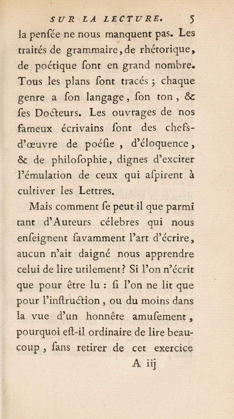 I S U R LA LECTURE. 5 la penfée ne nous manquent pas. Les traités de grammaire,de rhétorique» de poétique font en grand nombre® Tous les plans font tracés 3 chaque genre a fon langage , fon ton , &c fes Docteurs. Les ouvrages de nos fameux écrivains font des chefs- d’œuvre de poéfle , d’éloquence » & de philofophie, dignes d’exciter l’émulation de ceux qui afpirent à cultiver les Lettres. Mais comment fe peut il que parmi tant d’Auteurs célébrés qui nous j*. enfeignent favamment Fart d’écrire» aucun n’ait daigné nous apprendre celui de lire utilement? Si l’on n’écrit que pour être lu : fi l’on ne lit que pour l’inftruéHon , ou du moins dans la vue d’un honnête amufement » pourquoi eft-il ordinaire de lire beau» coup , fans retirer de cet exercice