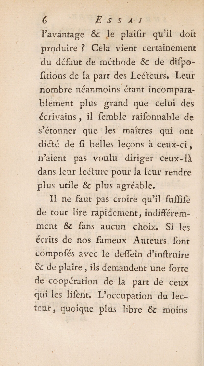 l’avantage & le plaifir qu’il doit produire ? Cela vient certainement du defaut de méthode & de difpo- fitions de la part des Lecteurs# Leur nombre néanmoins étant incompara¬ blement plus grand que celui des écrivains, il femble raifonnable de s’étonner que les maîtres qui ont diété de fi belles leçons à ceux-ci , n’aient pas voulu diriger ceux-là dans leur lecture pour la leur rendre plus utile & plus agréable* Il ne faut pas croire qu’il fuffife de tout lire rapidement, indifférem¬ ment & fans aucun choix* Si les écrits de nos fameux Auteurs font eompofés avec le deffein d’inftruire & de plaire, ils demandent une forte de coopération de la part de ceux qui les ! lient* L’occupation du lec¬ teur , quoique plus libre & moins