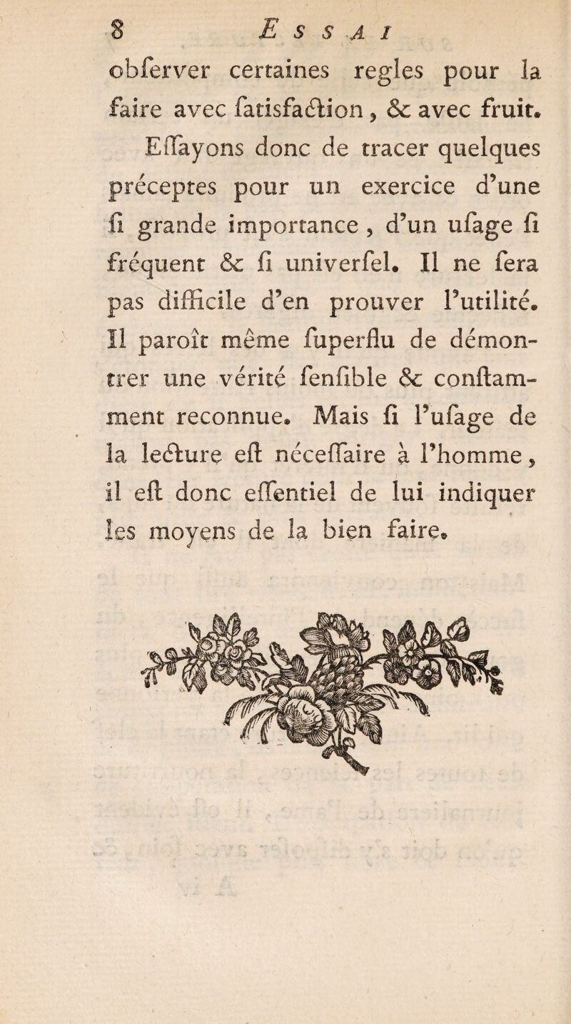 obferver certaines réglés pour la faire avec fatisfaélion * & avec fruit. EHayons donc de tracer quelques préceptes pour un exercice d’une fi grande importance , d’un ufage fi fréquent & fi univerfel. Il ne fera pas difficile d’en prouver Futilité. Il paroît même fuperflu de démon¬ trer une vérité ienfible & conftam- ment reconnue. Mais fi Fufage de la leélure eft néceflaire à Fhomme , il eft donc eftentiel de lui indiquer les moyens de la bien faire.