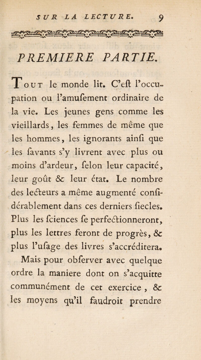 PREMIERE PARTIE. • Tout le monde lit» C’eft foccu¬ pation ou l’amufement ordinaire de la vie» Les jeunes gens comme les vieillards, les femmes de même que les hommes, les ignorants ainfi que les favants s’y livrent avec plus ou moins d’ardeur, félon leur capacité, leur goût & leur état. Le nombre des lecteurs a même augmenté confi» dérablement dans ces derniers fîecles® Plus les fciences fe perfectionneront, plus les lettres feront de progrès, & * plus l’ufage des livres s’accréditera® Mais pour obferver avec quelque ordre la maniéré dont on s’acquitte communément de cet exercice , & les moyens qu’il faudroit prendre