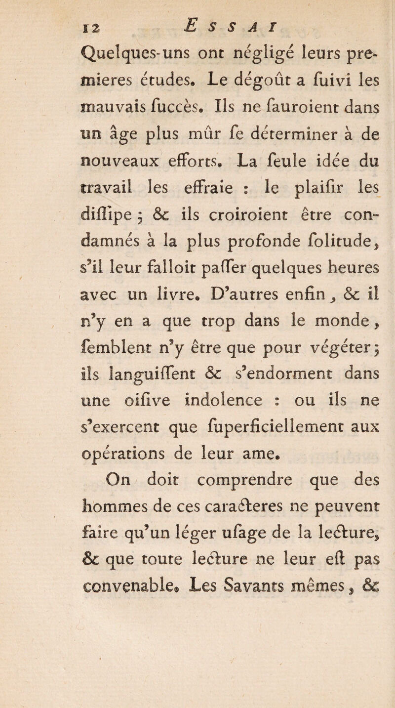 Quelques-uns ont négligé leurs pre¬ mières études. Le dégoût a fuivi les mauvais fuccès. Ils ne fauroient dans un âge plus mûr fe déterminer à de nouveaux efforts. La feule idée du travail les effraie : le piaifir les difîipe ; & ils croiroient être con¬ damnés à la plus profonde folitude* s’il leur falloir paffer quelques heures avec un livre. D’autres enfin 3 Sc il îŸy en a que trop dans le monde, femblent n’y être que pour végéter 5 ils îanguiffent & s’endorment dans une oifive indolence : ou ils ne s’exercent que fuperficiellement aux opérations de leur ame. On doit comprendre que des hommes de ces caraéleres ne peuvent faire qu’un léger ufage de la leéhire* & que toute leéfure ne leur eft pas convenable® Les Savants mêmes , &