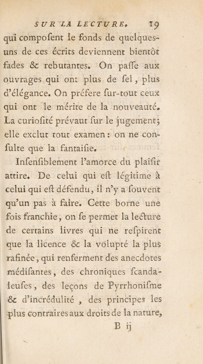 qui compofent le fonds de quelques- uns de ces écrits deviennent bientôt fades & rebutantes. On paffe aux ouvrages qui ont plus de fel, plus d’élégance. On préféré fur-tout ceux qui ont le mérite de la nouveauté® La curiofité prévaut fur le jugement^ elle exclut tout examen 1 on ne coiv fuite que la fantaifie. Infenfiblement l’amorce du pîaifir attire. De celui qui eft légitime à celui qui eft défendu, il n’y a fouvent qu’un pas à faire. Cette borne une fois franchie, on fe permet la leétiire de certains livres qui ne refpirent que la licence & la volupté la plus rafinée, qui renferment des anecdotes médifantes, des chroniques fcanda- leufes, des leçons de Pyrrhonifme & d’incrédulité * des principes les •plus contraires aux droits de la nature^ B ij