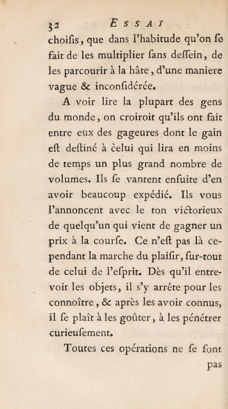 52 'Essai choifis, que dans l’habitude qu’on fe fait de les multiplier fans deflein, de les parcourir à la hâte, d5une maniéré vague & inconfidérée. A voir lire la plupart des gens du monde, on croiroit quhls ont fait entre eux des gageures dont le gain eft deftiné à celui qui lira en moins de temps un plus grand nombre de volumes. Ils fe vantent enfuite d*em avoir beaucoup expédié. Ils vous Fannoncent avec le ton victorieux de quelquhm qui vient de gagner un prix à la courfe. Ce n9eft pas là ce¬ pendant la marche du plaifir* fur-tout de celui de Fefprit. Dès quhl entre¬ voit les objets5 il s9y arrête pour les connoître, & après les avoir connus* il fe plaît à les goûter * à les pénétrer curieufement. Toutes ces opérations ne fe font pas