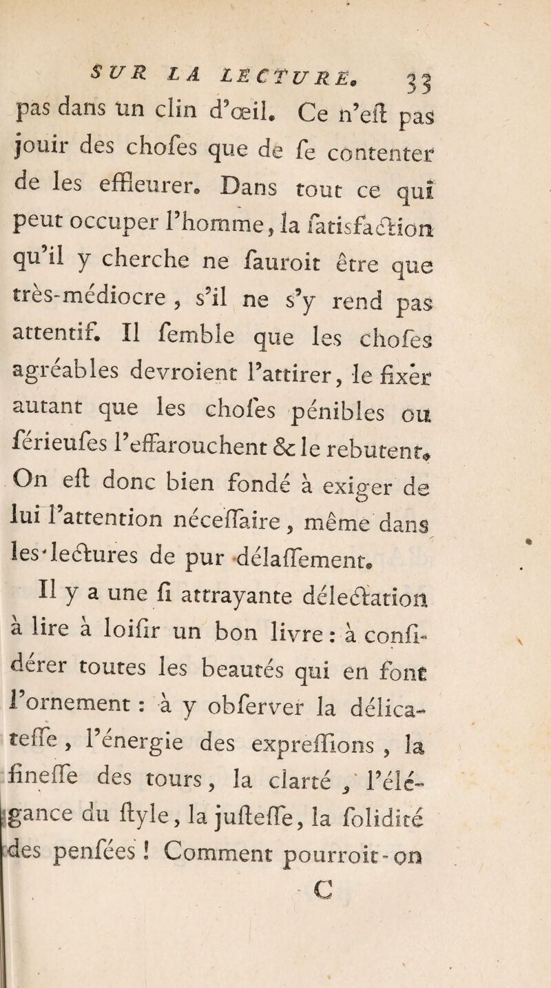 pas dans un clin d’œil. Ce n’eft pas jouir des chofes que de fe contenter de les effleurer® Dans tout ce qui peut occuper l’homme, la fatisfacHon qu il y cherche ne fauroit être que t r e s - m c g i o c r e , s’il ne s’y rend pas attentif. Il femhle que les chofes agréables devroient l’attirer, le fixer autant que les chofes pénibles ou férieufes l’effarouchent & le rebutent* On efl aonc bien fondé à exiger de O lui l’attention néceflaire, même dans les'lectures de pur délafïement. U y a une fi attrayante délectation a lire a loifir un bon livre : à confî- derer toutes les beautés qui en font l’ornement : à y obferver la délica- tefle, l’energie des exprefllons , la fine (Te des tours, la clarté / l’élé¬ gance du ftyle, la jufteffe, la foîidité des penfées ! Comment pourroit-on • C