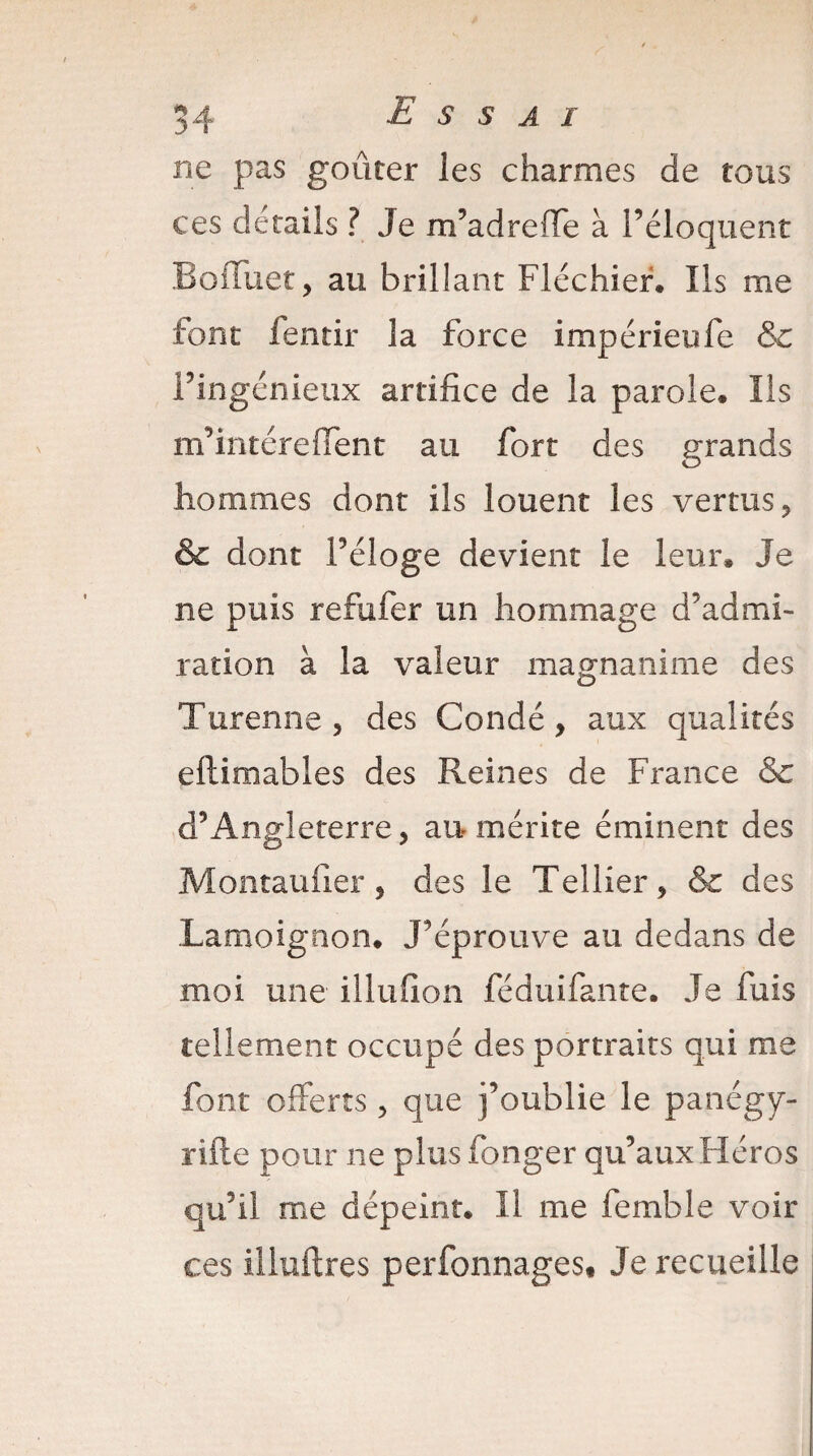 ne pas goûter les charmes de tous ces détails ? Je m’adreffe à l’éloquent BoiTnet, au brillant Fléchier. Ils me font fentir la force impérieufe &c l’ingénieux artifice de la parole. Ils m’intéreffent au fort des grands hommes dont ils louent les vertus, & dont Féloge devient le leur» Je ne puis refufer un hommage d’admi¬ ration à la valeur magnanime des Turenne, des Condé, aux qualités eftimables des Reines de France & d’Angleterre , an mérite éminent des Montaufier, des le Tellier, & des Lamoignon. J’éprouve au dedans de moi une illufion féduifante. Je fuis tellement occupé des portraits qui me font offerts, que j’oublie le panégy- rifte pour ne plus fonger qu’aux Héros qu’il me dépeint. Il me femble voir ce s illuftres perfonnages# Je recueille