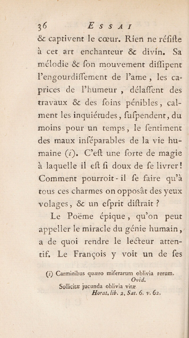 36 Essai & captivent le cœur* Rien ne réfifte à cet art enchanteur & divin. Sa mélodie & fon mouvement difiipent FengourdilTement de Famé , les ca¬ prices de Phümeur , délaffent des travaux & des foins pénibles, cal¬ ment les inquiétudes, fufpendent, du moins pour un temps, le fentiment des maux inféparables de la vie hu¬ maine (/). C’eft une forte de magie à laquelle il efb fi doux de fe livrer! Comment pourroit-il fe faire qu’à tous ces charmes on opposât des yeux volages, & un efprit diftrait ? Le Poëme épique, qu’on peut appeller le miracle du génie humain, a de quoi rendre le lecteur atten¬ tif Le François y voit un de fes (i) Carminibus quæro miter a ram obîivia rerum. Ovid. Sollicitas jucunda oblivia vitæ