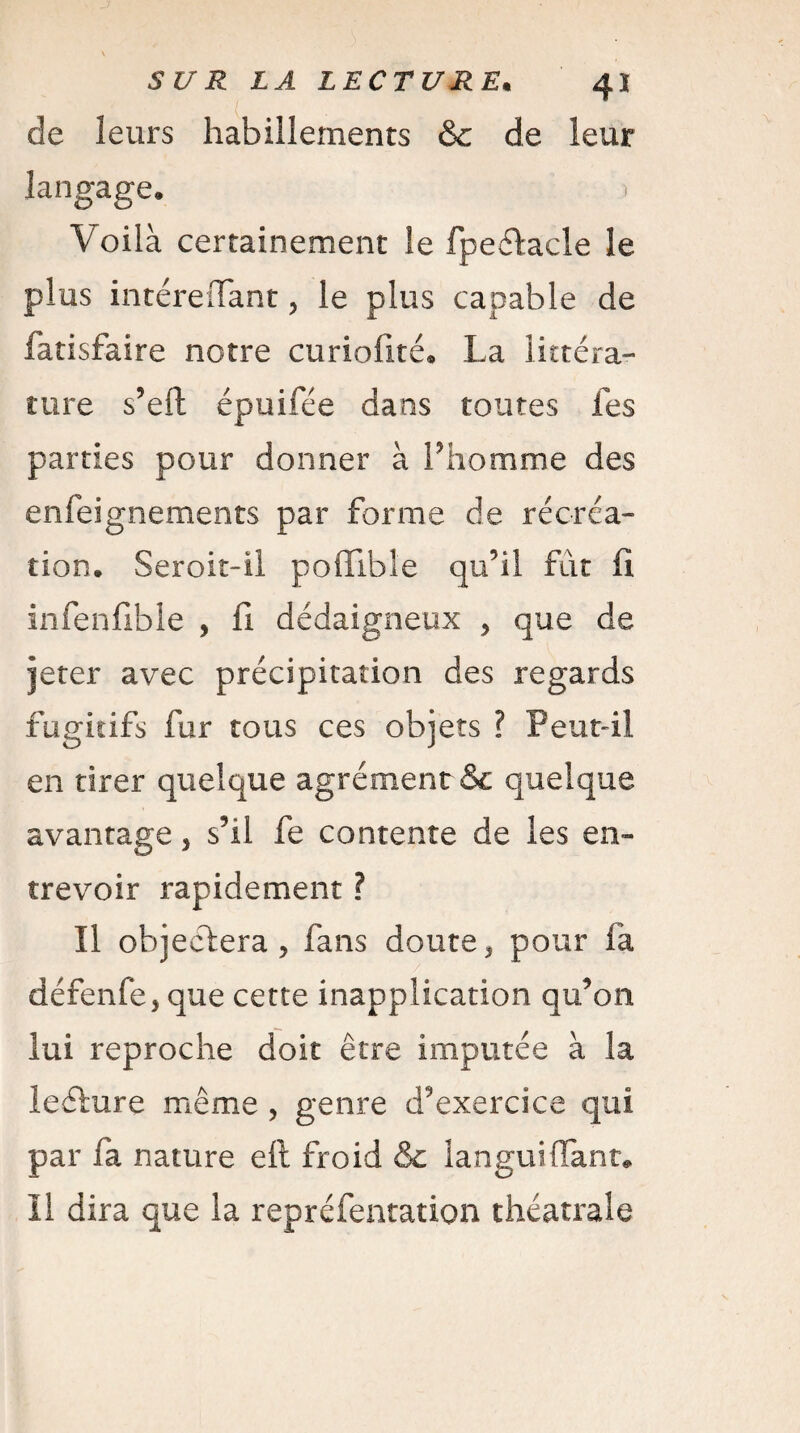 de leurs habillements & de leur langage. > Voilà certainement le fpeélacle le plus intéreiïant, le plus capable de fatisfaire notre curiaflté* La littéra¬ ture s’eil épuifée dans toutes les parties pour donner à l’homme des enfeignements par forme de récréa¬ tion. Seroit-il poffible qu’il fût fi infenfible , fi dédaigneux , que de jeter avec précipitation des regards fugitifs fur tous ces objets ? Peutfil en tirer quelque agrément & quelque avantage, s’il fe contente de les en¬ trevoir rapidement ? Il objectera, fans doute, pour fa défenfe, que cette inapplication qu’on lui reproche doit être imputée à la leéture même , genre d’exercice qui par fa nature eft froid & languitTant* Il dira que la repréfentation théâtrale