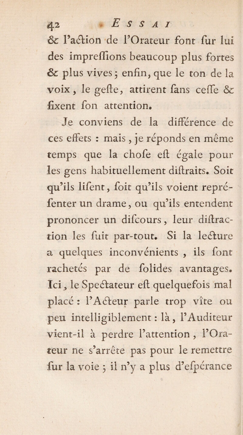 & Paélion de PGrateur font fur lui des impreffions beaucoup plus fortes & plus vives 5 enfin, que le ton de la voix, le gefte, attirent fans cefie & fixent fon attention® Je conviens de la différence de ces effets : mais , je réponds en même temps que la chofe eft égale pour les gens habituellement diftraits. Soit qu’ils lifent, foit qu’ils voient repré- fenter un drame, ou qu’ils entendent prononcer un difcours, leur diftrac- tion les fuit par-tout® Si la leéfure a quelques inconvénients , ils font rachetés par de folides avantages. Ici 3 le Speélateur eft quelquefois mal placé : FActeur parle trop vite ou peu intelligiblement : là, l’Auditeur vient-il à perdre l’attention , l’Ora¬ teur ne s’arrête pas pour le remettre fur la voie 5 il n’y a plus d’efpérance