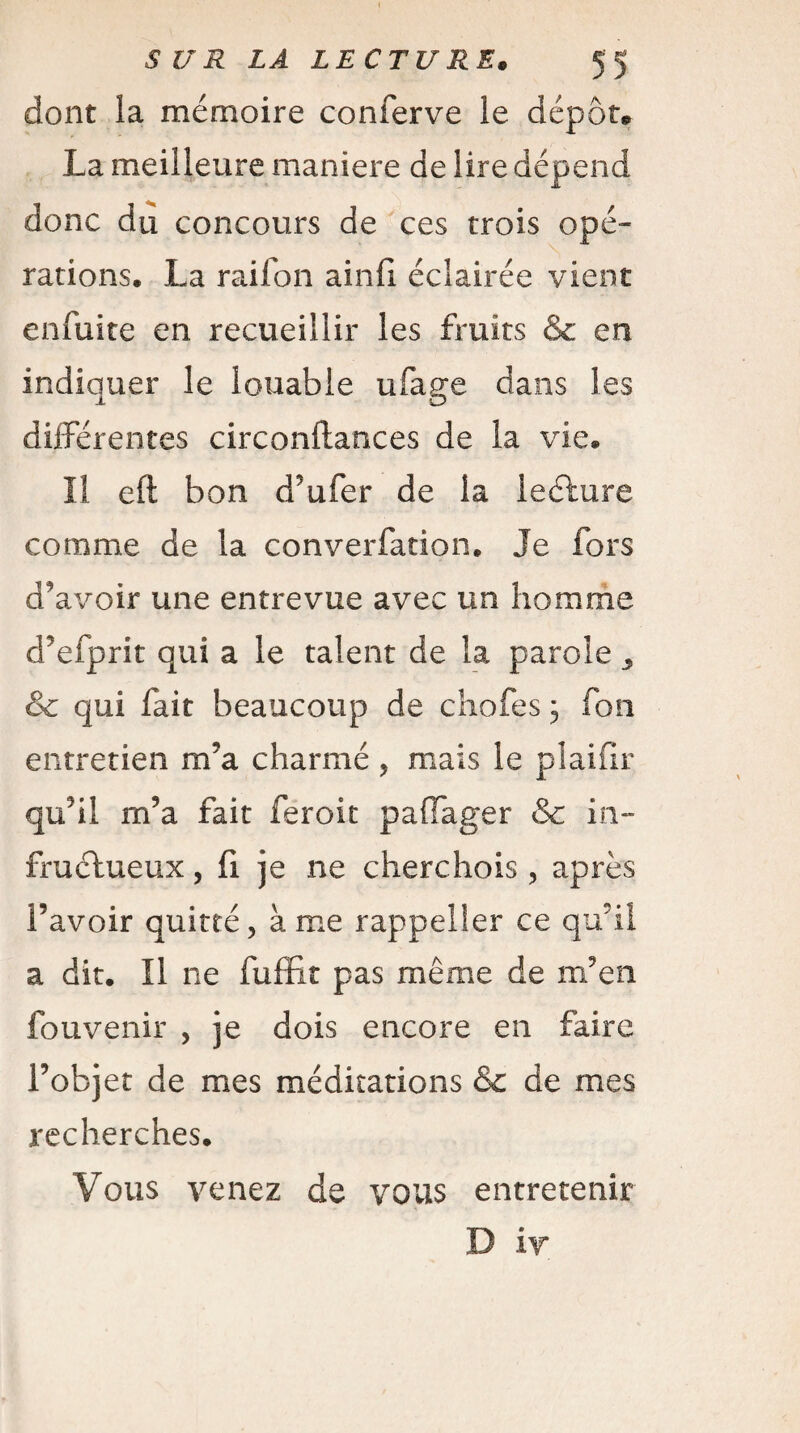 dont la mémoire conferve le dépôt* La meilleure maniéré de lire dépend donc du concours de ces trois opé¬ rations. La rai Ton ainfi éclairée vient enfuite en recueillir les fruits & en indiquer le louable ufage dans les différentes circonftances de la vie. Il eft bon d’ufer de la lecture comme de la converfation. Je fors d'avoir une entrevue avec un homme d’efprit qui a le talent de la parole & qui fait beaucoup de chofes ; Ton entretien m’a charmé , mais le plaiür qu’il m’a fait feroit paffager & in¬ fructueux , fi je ne cherchois , après l’avoir quitté, à me rappel 1er ce qu’il a dit. Il ne fuffît pas même de m’en fouvenir , je dois encore en faire l’objet de mes méditations & de mes recherches. Vous venez de vous entretenir D i y