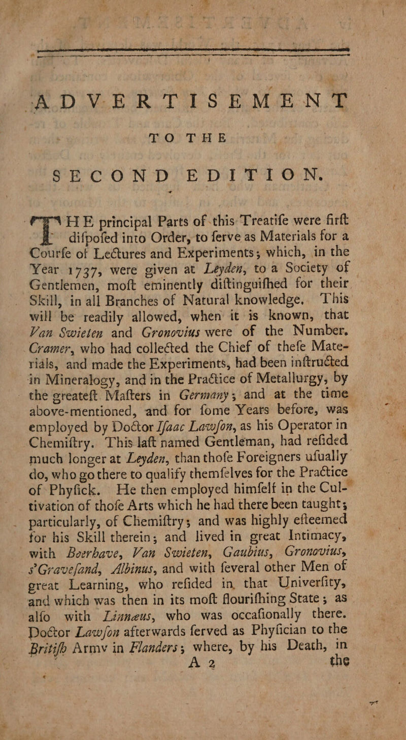 ^ ADVERTISEMENT TO} T HE SECOND EDITION. | T HE principal Parts of this Treatife were firft '. difpofed into Order, to ferve as Materials for a Courfe of Lectures and Experiments; which, in the Year 1737, were given at Leyden, to a Society of Gentlemen, moft eminently diftinguifhed for their. . Skill, in all Branches of Natural knowledge. This will be readily allowed, when it is known, that Van Swieten and Gronovius were of the Number, Cramer, who had collected the Chief of thefe Mate- rials, and made the Experiments, had been inftructed in Mineralogy, and in the Practice of Metallurgy, by . the greateft Mafters in Germany; and at the ume above-mentioned, and for fome Years before, was. employed by Do&amp;or J/aac Law/on, as his Operator in Chemiftry. This laft named Gentleman, had refided much longer at Leyden, than thofe F oreigners ufually do, who go there to qualify themfelves for the Practice of Phyfick. He then employed himfelf in the Cul. —.. tivation of thofe Arts which he had there been taught; . particularly, of Cliemiftrys and was highly efteemed for his Skill therein; and lived in great Intimacy, with Boerbave, Van Swieten, Gaubius, Gronovius, PGravefand, Albinus, and with feveral other Men of great Learning, who refided in, that Univerfity, and which was then in its moft flourifhing State; as alfo with ZZzmeus, who was occafionally there. Do&amp;or Law/on afterwards ferved as Phyfician to the Britifb Army in Flanders; where, by his Death, in A | A the «