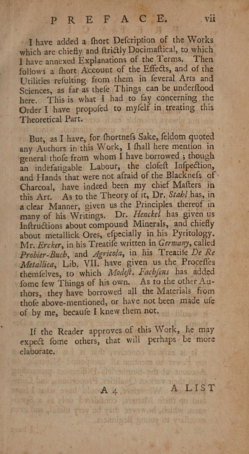  COM ! ET RAE ee -Thave added a fhort Defcription of the Works which are chiefly and ftrictly Docimaftical, to which I have annexed Explanations of the Terms. Then follows a fhort: Account of the Effects, and of the Utilities refulting from them in feveral Arts and Sciences, as far as thefe Things can be underftood here. This is what I had to fay concerning the Order I have propofed to myfelf in treating this 'Fheoretical Part. Cae But, as I- have, for thortnefs Sake, feldom quoted any Authors in this Work, I fhall here mention in general thofe from whom I have borrowed ; though an indefatigable Labour, the clofeft Infpection, and Hands that were not afraid of the Blacknefs of - Charcoal, have indeed been my chief Matters in this Art. As to the Theory of it, Dr. Sabi has, in a clear Manner, given us the Principles thereof in many of his Writings. Dr. Henckel has given us Inftructions about compound Minerals, and chiefly about metallick Ores, efpecially in his Pyritology. Mr. Ercker, in his Treatife written in Germany, called Probier-Buch, and Agricola, in his Treatife De Ke - Metallica, Lib. VU. have given us the Procefles themfelves, to which Modefi. Facbfeus. has added fome few Things of his own. As to the other Au- thors, they have borrowed all the Materials from thofe above-mentioned, or have not been made ufe of by me, becaufe I knew them not. If the Reader approves of this Work, he may expect fome others, that will perhaps / be more elaborate, |