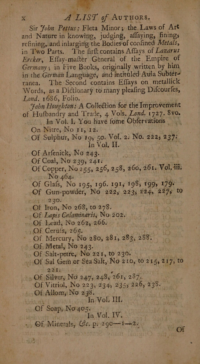 abn Houghton: A. Colle&amp;ion for the Improvement In Vol. Lp You have fome Obfervations | On Niue, No rr,12. JUNI EE - Of Sulphur, No 19, 5o. Vol. 2: No. 2225 237: | In Vol. IL. TA EEINT . Of Arfenick, No 243. _ Of Coal, No 239; 241: NU Ln ws Of Copper, No 255, 256, 258, 260, 261; Vol. 111. ( No 464. | Eu | Of Glafs, No 195, 196. 191, 1985 199, 179: -Of Gun-powder, No 222, 223, 224, 227, to ng 5:230. . «Of Tron, No 268, to 278. - Qf. Lapis Calaminaris, No. 202. — Of Lead; No 262, 266. —. OF Gerüfsy 265. JE AES ch am ' Of Mercury, No 280, 281, 283, 288... - Of Metal, No 243. ^ Of Salt-petre, No 221, to 220. - Li Of Sal Gem or Sea Salt, No 210, tó 215, 217, to SIS. &gt; OF Silvery No 247, 248, 261, 287. fi: Of Vitriol, No 223, 234, 2355 226, 238. — Of Allomy No 238... _ | P Ax yat im Mob If 0f Soap, Ivo 405. . : : Wh In.Vol. IV. . «Qf. Minerals, Fe. p: 290—1—2: QUT