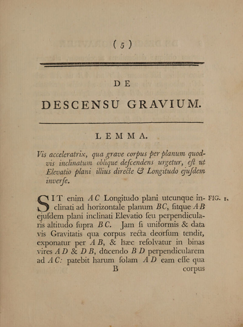 DE DESCENSU GRAVIUM. LEMM A. Vis acceleratrix, qua grave corpus per blanum quod- vis inclinatum. oblique defcendens. urgetur, eft ut Elevatio plani illius directe €. Longitudo ejufdem imverfe. IT enim AC Longitudo plani utcunque in- FIG. r, clinati ad horizontale planum BC, fitque 4B ejufdem plani inclinati Elevatio feu perpendicula- ris altitudo fupra B C. Jam fi uniformis &amp; data vis Gravitatis qua corpus recta deorfum tendit, exponatur per A.B, &amp; lizc refolvatur in binas vires A.D &amp; D B, dacendo B D perpendicularem ad AC: patebit harum folam 4 D eam effe qua b corpus
