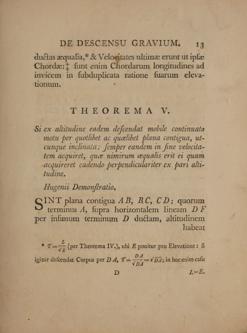 ductas zequalia,* &amp; Mgr. n ultimae erunt ut 1pfze Chorda:i funt enim Chordarum longitudines ad invicem in fubduplicata ratione fuarum celeva- tionum. . THEOREMA V. Si ex. altitudine eadem, defcendat mobile. continuato motu per quotlibet ac quelibet plana contigua, ut- cunque inclinata ; Jemper eandem in fme velocita- tem acquiret, que nimirum equalis erit ei quam acquirere. cadendo perpendiculariter ex. pari. alü- tudine. Hugenii Demonftratio, GINT plana contigua 4 B, BC, CD; quorum terminus 4, fupra horizontalem lineam D F per infimum terminum 2 ductam, altitudinem .. habeat M | x um 7E: z (per Theorema IV.), ubi E ici pro Elevatione: fi igitur Aic Corpus per D Z4, 7'— js VD4A;in hoc enim cafu D L-E.