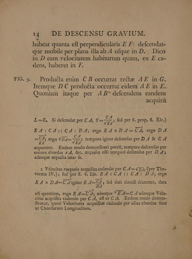 habeat quanta eft perpendicularis E F: defcendat- que mobile per plana illa ab 4 ufque in D. Dico in D eam velocitatem habiturum quam, ex E ca- dens, haberet in 7. Quoniam itaque per 4 B^ deicendens eandem MMC see | acquirit L-E, Si defcendat per C A, T—7, fed per 8: prop. 6. Ele.) ——$ . VEA cquantur. Eodem modo demonftrari poteft, tempora defcenfus per omnes chordas ez, &amp;c. zqualia efíe tempori defcenfus per D 425. adeoque zequalia inter fe. - ! i Velocitas corporis acquifita cadendo per C //— V z 7, (per T'he- orema IV.); fed'per 8. 6. Ele. E4£ : C4 :: C£: D 4; ergo —— 2 — LI L] EA x DA-—C Aigitur E 4—C4 ; fed dati circuli diameter, data | DA eft quantitas, ergo E /4/—C 4; adeoque VE A4—C 4 adeoque Velo- citas acquifita cadendo per C 4, eftut C Z. Eodem modo demon- ftratur, quod Velocitates acquifitee cadendo per ullas chordas funt ut Chordarum Longitudines.