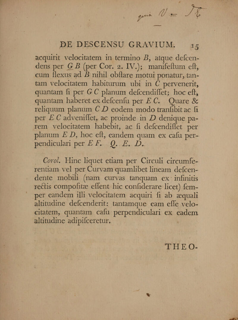 — p m bs DE DESCENSU GRAVIUM. i5 acquirit velocitatem in termino B, atque defcen- dens per G B (per Cor. 2. IV.); manifeftum eft, cum flexus ad. B nihil obflare motui ponatur, tan- tam velocitatem habiturum ubi in C pervenerit, quantam fi per G C planum defcendiffet; hoc eft, quantam haberet ex defcenfu per E C. Quare &amp; reliquum planum C D eodem modo tranfibit ac fi per E C adveniflet, ac proinde in D denique pa- rem velocitatem habebit, ac fi defcendiffet per planum E D, hoc eft, eandem quam ex cafu per- pendiculan per E F... Q.. E. D. | . Coro. Hinc liquet etiam per. Circuli circumfe- rentiam vel per Curvam quamlibet lineam defcen- dente mobili (nam curvas tanquam ex. infinitis rectis compofitze effent hic confiderare licet) fem- per eandem illi velocitatem acquiri fi ab. zequali altitudine defcenderit: tantamque eam effe velo- citatem, quantam cafu perpendiculari ex eadem altitudine adipifceretur. THE O.-
