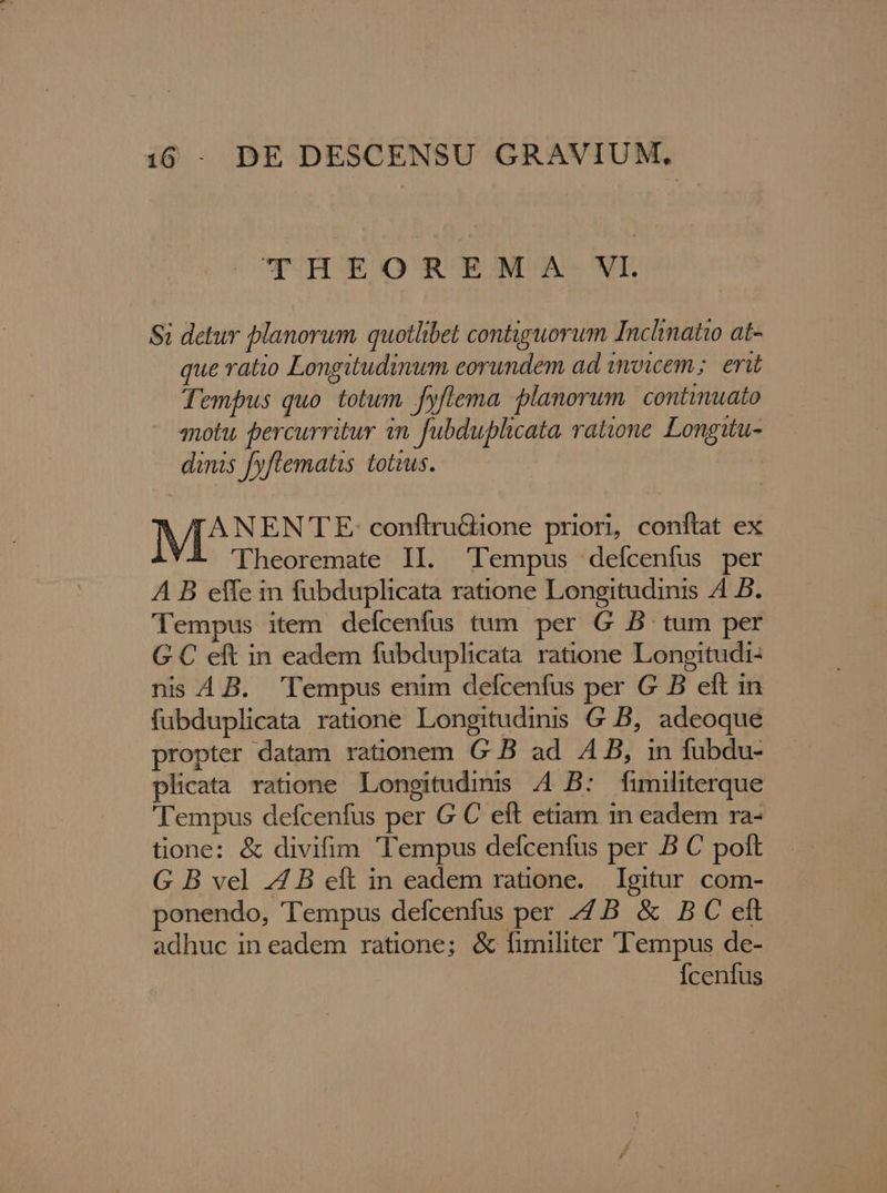 THEOREMZA VI $i detur planorum quotlibet contiguorum Inclinatto at- que ratio Longitudinum eorundem ad imowem; eri Tempus quo. tolum fyflema lanorum. continuato motu. percurritur in. fubduplicata ratione Longuu- dinis [yflematis totzus. | II SOR conftruGione priori, conftat ex 'Theoremate II. 'lempus deícenfus per A B effe in fubduplicata ratione Longitudinis A4 B. Tempus item defcenfus tum per G B tum per G C eft in eadem fubduplicata ratione Longitudi- nis 4A B. Tempus enim defcenfus per G B eft in fubduplicata ratione Longitudinis G B, adeoque propter datam rationem G B ad AB, in fubdu- plicata ratione Longitudims A4 B: fimiliterque Tempus defcenfus per G C eft etiam in eadem ra- tione: &amp; divifim Tempus defcenfus per B C polt G B vel 74 B eft in eadem ratione. Igitur com- ponendo, Tempus defcenfus per 7B &amp; BC eft adhuc in eadem ratione; &amp; fimiliter Tempus de- Ícenfus