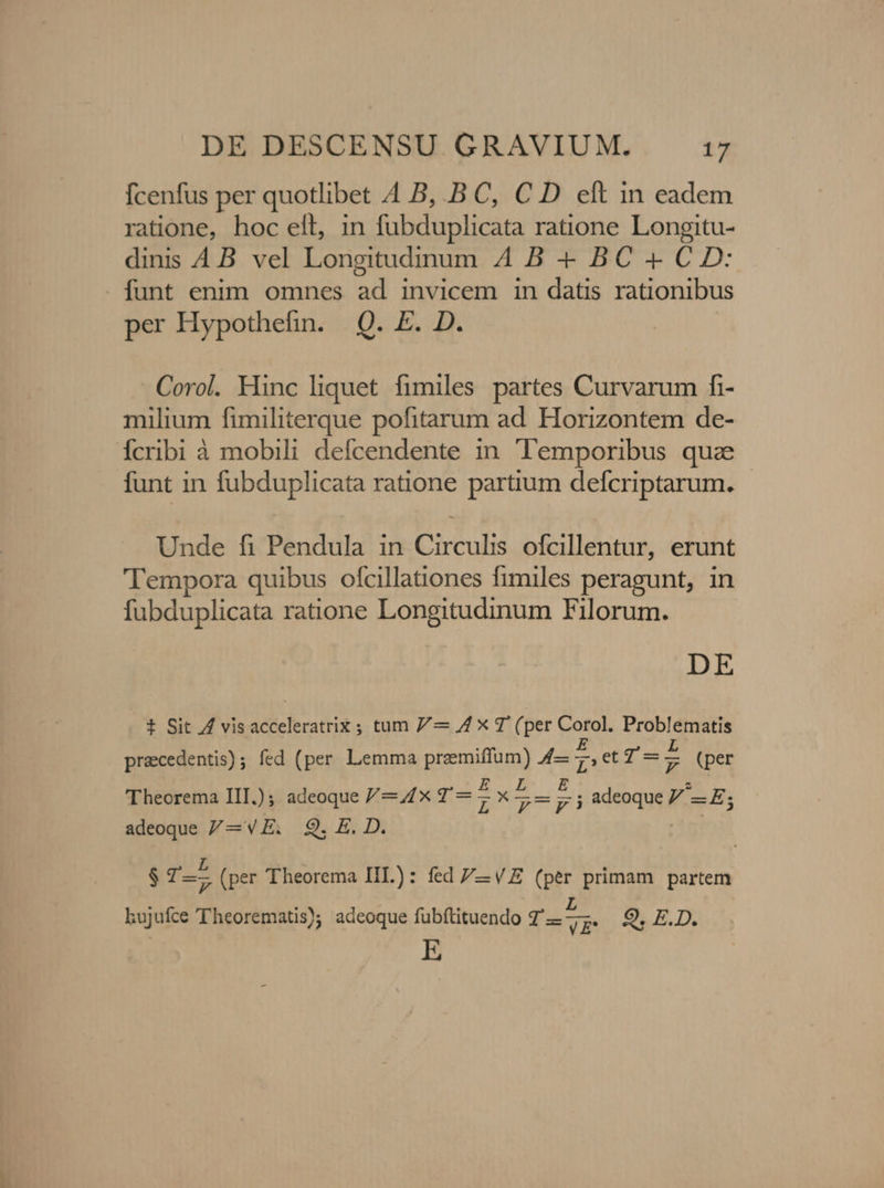 fcenfus per quotlibet 4 B, .B C, C D elt in eadem ratione, hoc elt, in fubduplicata ratione Longitu- dinis AB. vel Longitudinum A4 B - BC - C D: - funt enim omnes ad invicem in datis rationibus per Hypothefin. Q. E. D. Corol. Hinc liquet fimiles partes Curvarum fi- milium fimiliterque pofitarum ad. Horizontem de- Ícribi à mobili defcendente in. Temporibus qua funt in fubduplicata ratione partium defcriptarum. - Unde fi Pendula in Circulis ofcillentur, erunt Tempora quibus ofcillationes fimiles peragunt, in fubduplicata ratione Longitudinum Filorum. DE t Sit AZ visacceleratrix ; tum 7/— Ax T (per Corol. Problematis praecedentis); fed (per Lemma przemiffum) 4— : et 1-7 (per 'Theorema IIT.); adeoque /—44x42 — ; X Te zx adeoque V -E; adeoque /—VE. Q9. E. D. $0 -— (per Theorema IL): fed /—-VE (per primam partem Lujufce 'Theorematis); adeoque fubíftituendo 7'— P 9. E.D. lo