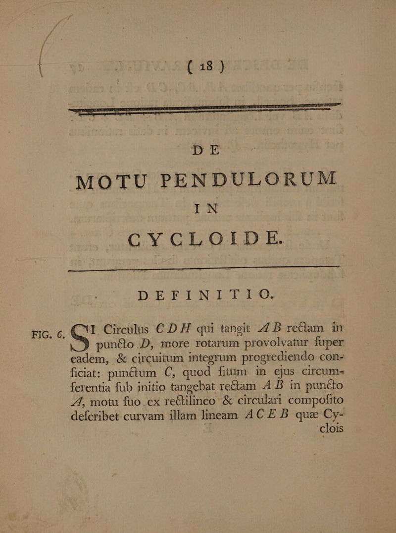 mm : m DEFINITIO. zic, c, C'T. Circulus € D H qui tangit 4 B reciam in |. 9 puncto D, more rotarum provolvatur fuper eadem, &amp; circuitum integrum progrediendo con- ficiat: punctum C, quod fitum in éjus circum- ferentia fub initio tangebat rectam 4 B in puncto 44, motu fuo ex re&amp;ilineo &amp; circulai. compofito defcribet curvam illam lineam. 4C E B. que Cy- : clois