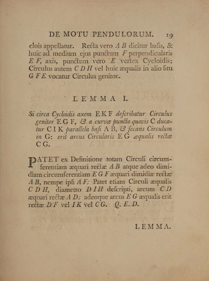 clois appellatur. Recta vero 4 B dicitur bafis, &amp; huic ad. medium ejus punctum F perpendicularis E F, axis, pun&amp;um vero 'E vertex Cycloidis; Circulus autem C D H vel huic zequalis in alio fitu. G F E vocatur Circulus genitor. EENMOM XX |. &amp;i circa. Cycloidis axem. EK. deferibatur. Circulus genitor EG F, €3 a curve puncto quovis C duca- tur CI K parallela bafi A B, &amp;2 fecans Circulum in G: erit arcus Circularis E.G. equals. recte C C. ATET ex Definitione totam Circuli circum- ferentiam aequari rectae A B. atque adeo dimi- diam circumferentiam E G F zequari dimidize rectze A B, nempe ipfi A F; Patet etiam Circuli aequalis CDH, diametro DZIH deícripti, arcum. C D zquari re&amp;ze A D; adeoque arcus E G aequalis erit recta DF velIK velCG. Q. E.D. | LEMMA.