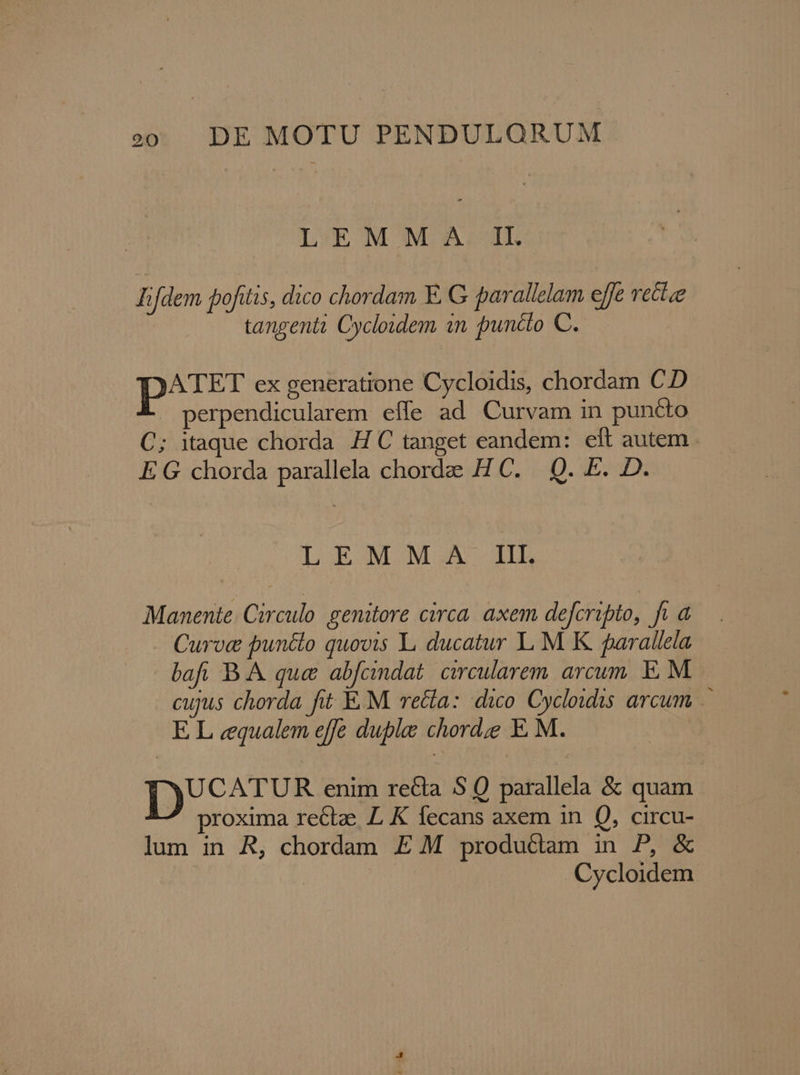LEM SW: AL Iifdem pofitis, dico chordam E. G parallelam effe vectze tangenti Cycloidem in puncto C. pu ex generatione Cycloidis, chordam CD » perpendicularem effe ad Curvam in puncto C; itaque chorda H C tanget eandem: eft autem . E G chorda parallela chordee H C. |. Q. E. D. LEMONMGIA IL Manente. Circulo genitore circa. axem defcripto, fi a Curoc puncto quovis L ducatur L M K parallela bafi B. &amp; que abfcindat. circularem arcum. E. M. cujus chorda fit E. M. recta: dico Cycloidis arcum E L cqualem effe duple chorde E M. |P enim recta S Q parallela &amp; quam proxima rectz LK fecans axem in Q, circu- lum in R, chordam E M productam in P, &amp; | Cycloidem