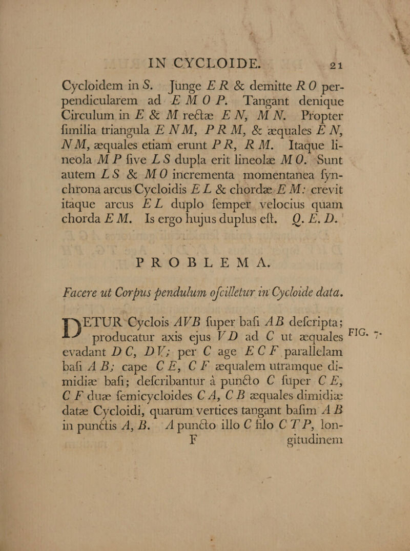 Cycloidem in 5. . Junge E R. &amp; demitte R O per- pendicularem ad..E M O P. Tangant denique Circulum in E &amp; M recte. EN, M N. Propter fimilia triangula E N M, P R M, &amp; zquales £ N, N M, zequales etiam erunt P R, R M. Itaque li- neola M P five L S dupla erit lineolae M 0... Sunt autem Z5 &amp; M 0 incrementa momentanea fyn- chrona arcus Cycloidis E L &amp; chordae. E M: crevit itaque arcus EL duplo femper velocius quam PROBLEM A. Facere ut Corpus pendulum ofcilletur wn Cycloide data. T)EIURogodoiEB fuper bafi 4B defcripta; producatur axis ejus V.D ad C ut zquales evadant D C, DV; per C age EC F parallelam bafi 4B; cape C E, C F zqualem utramque di- midia bafi; defcribantur à puncto C fuper C E, C F duz femicycloides C A4, C B zequales dimidize datze Cycloidi, quarum vertices tangant bafim 4 B in punctis 4, B. |. A puncto illo C hilo C 7'P, lon- F gitudinem &amp;*