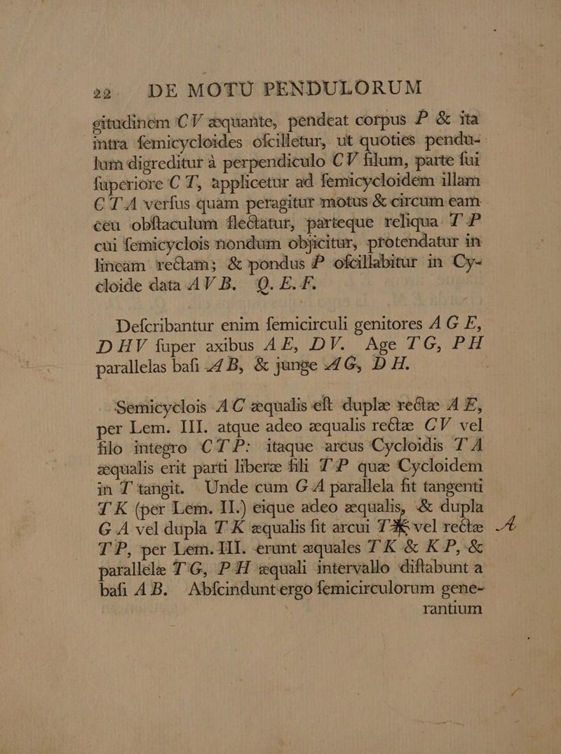 gitudinem 'CV zsquante, pendeat corpus P &amp; ita intra femicycloides ofcilletur, ut quoties pendu-- lum digreditur à perpendiculo € V filum, parte fui fuperiore C T, applicetur ad femicycloidem illam C'T A verfus quam peragitur motus &amp; circum eam ceu obftaculum flecatur, parteque reliqua. 7'.P cui femicyclois nondüm objicitur, protendatur in lineam reGam; &amp;pondus P ofcillabitur in. Cy- cloide data AV B. 'Q. E. F. | Defcribantur enim femicirculi genitores 4 G E, D HV fuper axibus AE, DV. Age T'G, PH parallelas bafi 44 B, &amp; jange 4G, D H. j Semicyclois A C zequalis eft duplze reGze A E, per Lem. III. atque adeo zequalis recte CV. vel. flo integro 'C TP: itaque arcus Cycloidis TA aequalis erit parti liberae fili TP qua Cycloidem in T' tangit. Unde cum G.A parallela fit tangenti d'K (per Lem. IL) eique adeo aequalis, .&amp; dupla G A vel dupla T K equalis fit arcui 12K vel recte T P, per Lem. III. erunt equales T K &amp; K P, &amp; parallele T'G, PH swquali intervallo diftabunt a bafi 4B. Abfcinduntergo femicirculorum gene- | rantium