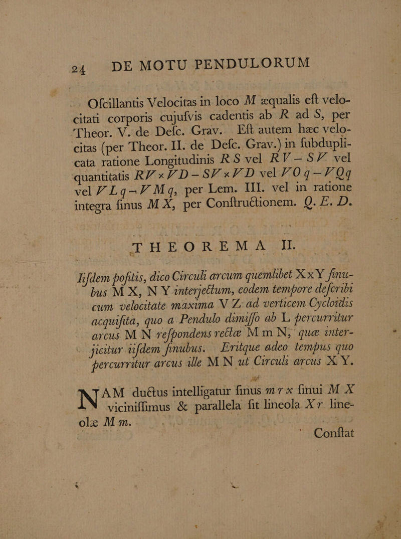 Ofcillantis Velocitas in loco M equalis eft velo- citati corporis cujuívis cadentis ab R. ad 5S, per lheor. V. de Defc. Grav. Eft autem hac velo- citas (per Theor. II. de Defc. Grav.) in fabdupli- cata ratione Longitudinis R.S vel RV — 57 vel quantitatis RZx/D-5/ x FDvyved70q-—7Z0q vel ZLq— 7 Mq, per Lem. III. vel in ratione integra finus M X, per Conftruttionem. Qn E THEOREMA IL Tifdem pofitis, dico Circuli arcum quemlibet X x Y fmu- bus M X, N Y anterjettum, eodem tempore defcribi cum. velocitate maxima N. Z; ad, verticem Cycloidis acquifita, quo a. Pendulo dimiffo ab Li percurritur arcus M NN refpondens retia M m N, que 1nter- - jicitur aifdem fmubus. Eritque adeo. tempus quo gercurritur arcus alle MN ut Circuli arcus X: X. AM du&amp;us intelligatur finus mr x finui .M X viciniffimus &amp; parallela fit lineola X r. hine- ole M m. x | a Conftat