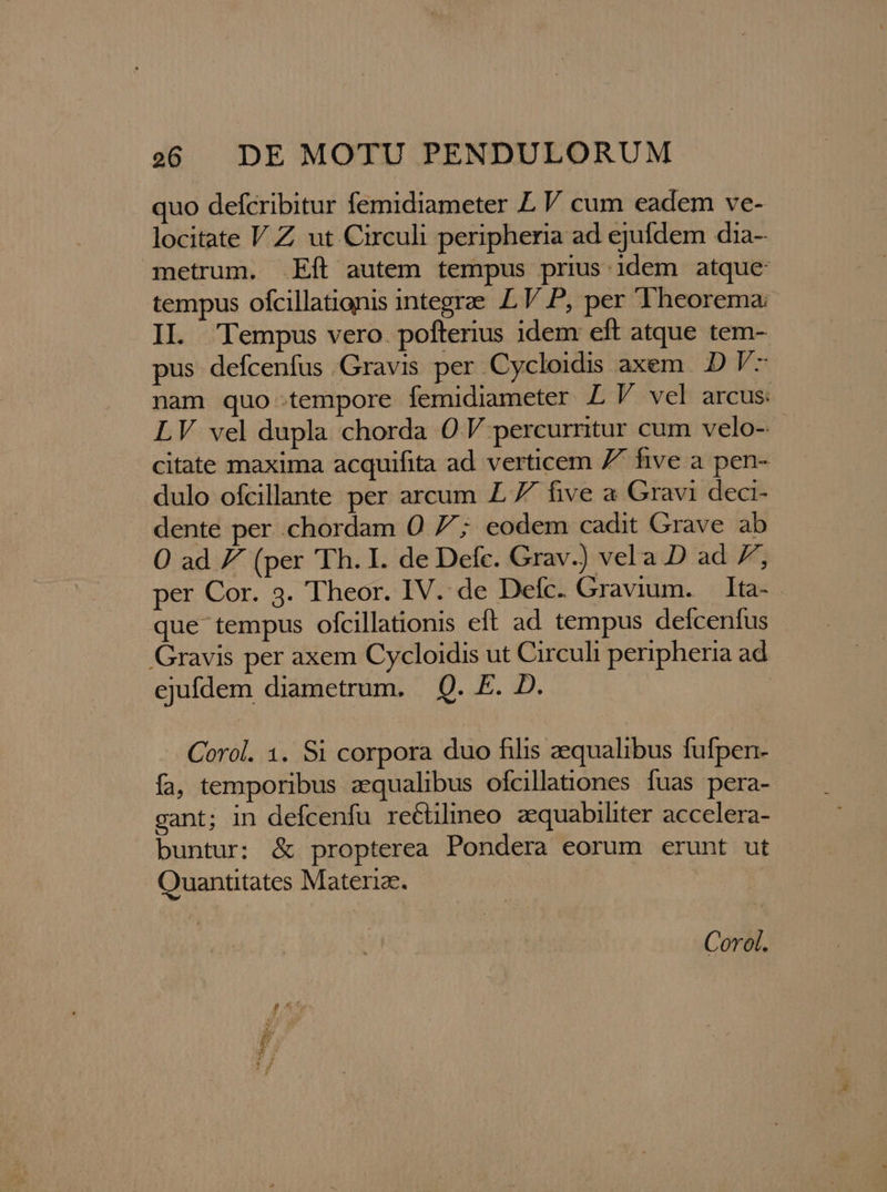 quo defcribitur femidiameter L V cum eadem ve- locitate V Z ut Circuli peripheria ad ejufdem dia- metrum. .Eít autem tempus prius idem atque: tempus ofcillationis integrae IL V P, per 'Theorema: IL. Tempus vero. pofterius idem eft atque tem- pus. defcenfus Gravis per Cycloidis axem. D V- nam quo tempore femidiameter LV vel arcus: LV vel dupla chorda O0 V percurritur cum velo- citate maxima acquifita ad verticem 7^ hve a pen- dulo ofcillante per arcum £ 7 five a Gravi deci- dente per .chordam O0 7; eodem cadit Grave ab O ad 7 (per 'Th. I. de Defc. Grav.) vela D ad 7; per Cor. 3. Theor. IV. de Defc. Gravium. Ita-- que tempus ofcillationis eft ad tempus delcenfus Gravis per axem Cycloidis ut Circuli peripheria ad ejufdem diametrum. Q. F. D. Corol. 1. Si corpora duo filis aequalibus fufpen- fa, temporibus zqualibus ofcillationes fuas pera- gant; in defcenfu re&amp;tilineo aequabiliter accelera- buntur; &amp; propterea Pondera eorum erunt ut Quantitates Materiae. Corol.