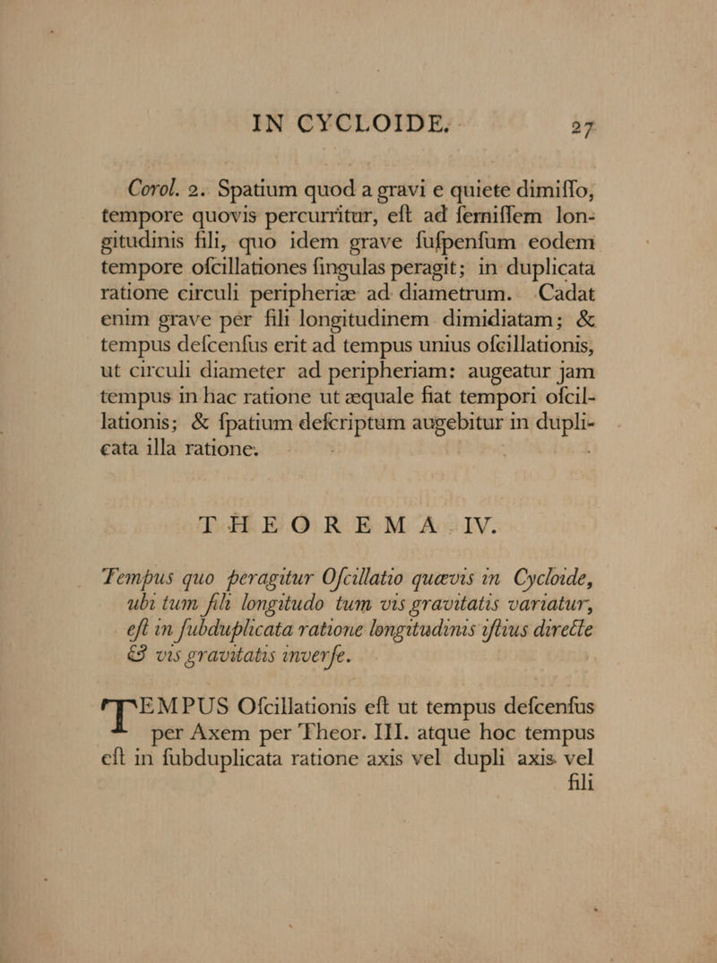 Corol. 2.. Spatium quod a gravi e quiete dimiffo, tempore quovis percurritur, eft ad femiffem lon- gitudinis filij quo idem grave fufpenfum eodem tempore ofcillationes fingulas peragit; in duplicata ratione circuli peripheriae ad. diametrum. | Cadat enim grave per fili longitudinem. dimidiatam; &amp; tempus defcenfus erit ad tempus unius ofcillationis, ut circuli diameter ad peripheriam: augeatur jam tempus in hac ratione ut zequale fiat tempori ofcil- lationis; &amp; fpatium —: ssec in tap cata 1lla ratione. THEOREMA:.IV. Tempus quo peragitur Ofcillatio quavis in. Cycloide, ubi tum fihi longitudo tum vis gravitatis variatur, efl in fubduplicata ratione longitudinis iftius dwette €J vi5 gravitatis inverfe. r'EMPUS Ofcillationis eft ut tempus didénkca per Áxem per 'Fheor. III. atque hoc tempus cft in y oomen ratione axis vel dupli axis vel fili
