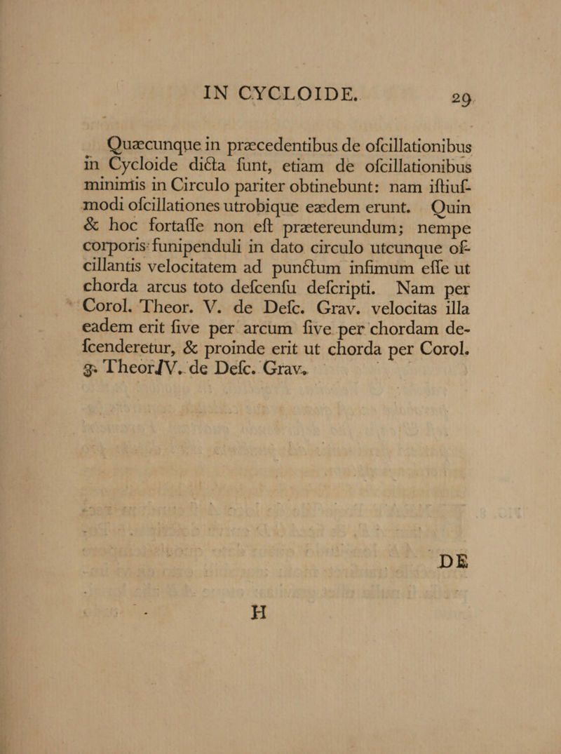 Quaecunque in praecedentibus de ofcillationibus in Cycloide dicta funt, etiam de ofcillationibus mininiis in Circulo pariter obtinebunt: nam iftiuf- modi ofcillationes utrobique ezedem erunt. Quin & hoc fortaffe non eft praetereundum; nempe corporis: funipenduli in dato circulo utcunque of- cillantis velocitatem ad punCtum infimum effe ut chorda arcus toto defcenfu defcripti. Nam per - Corol. Theor. V. de Deíc. Grav. velocitas illa eadem erit five per arcum five per chordam de- Ícenderetur, & proinde erit ut chorda per Corol. 3g. l'heorJV. de Defc. Grav.. | DE